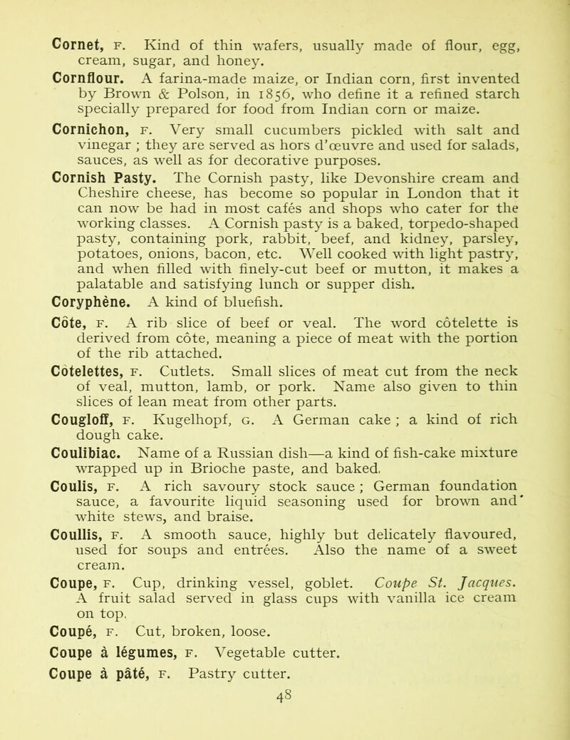 Cornet, f. Kind of thin wafers, usually made of flour, egg, cream, sugar, and honey. Cornflour. A farina-made maize, or Indian corn, first invented by Brown & Poison, in 1856, who define it a refined starch specially prepared for food from Indian corn or maize. Cornichon, f. Very small cucumbers pickled with salt and vinegar ; they are served as hors d’oeuvre and used for salads, sauces, as well as for decorative purposes. Cornish Pasty. The Cornish pasty, like Devonshire cream and Cheshire cheese, has become so popular in London that it can now be had in most cafes and shops who cater for the working classes. A Cornish pasty is a baked, torpedo-shaped pasty, containing pork, rabbit, beef, and kidney, parsley, potatoes, onions, bacon, etc. Well cooked with light pastry, and when filled with finely-cut beef or mutton, it makes a palatable and satisfying lunch or supper dish. Coryphene. A kind of bluefish. Cote, f. A rib slice of beef or veal. The word cotelette is derived from cote, meaning a piece of meat with the portion of the rib attached. Cotelettes, f. Cutlets. Small slices of meat cut from the neck of veal, mutton, lamb, or pork. Name also given to thin slices of lean meat from other parts. Cougloff, f. Kugelhopf, g. A German cake ; a kind of rich dough cake. Coulibiac. Name of a Russian dish—a kind of fish-cake mixture wrapped up in Brioche paste, and baked, Coulis, f. A rich savoury stock sauce ; German foundation sauce, a favourite liquid seasoning used for brown and' white stews, and braise. Coullis, f. A smooth sauce, highly but delicately flavoured, used for soups and entrees. Also the name of a sweet cream. Coupe, f. Cup, drinking vessel, goblet. Coupe St. Jacques. A fruit salad served in glass cups with vanilla ice cream on top. Coupe, f. Cut, broken, loose. Coupe a legumes, f. Vegetable cutter. Coupe a pate, f. Pastry cutter.