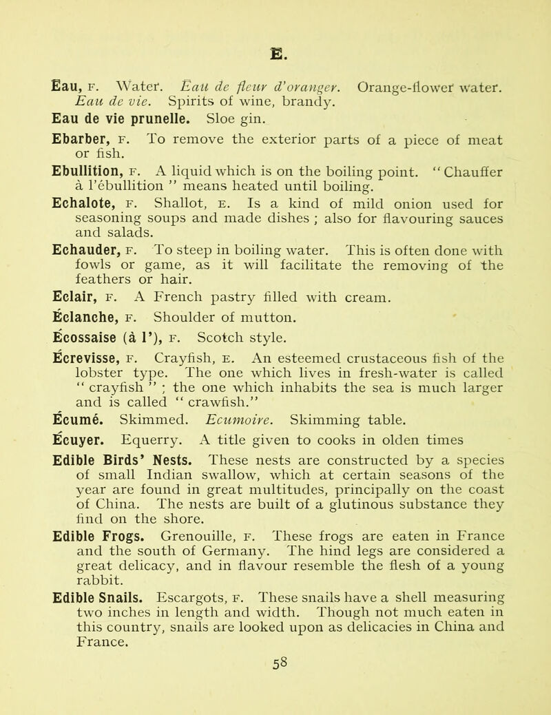 E. Eau, f. Water*. EaU de fieur d'orangey. Orange-flower* water. Eau de vie. Spirits of wine, brandy. Eau de vie prunelle. Sloe gin. Ebarber, f. To remove the exterior parts of a piece of meat or fish. Ebullition, f. A liquid which is on the boiling point. “ Chauffer a l’ebullition ” means heated until boiling. Eehalote, f. Shallot, e. Is a kind of mild onion used for seasoning soups and made dishes ; also for flavouring sauces and salads. Echauder, f. To steep in boiling water. This is often done with fowls or game, as it will facilitate the removing of the feathers or hair. Eclair, f. A French pastry filled with cream. Eelanche, f. Shoulder of mutton. Ecossaise (a 1’), f. Scotch style. Ecrevisse, f. Crayfish, e. An esteemed crustaceous fish of the lobster type. The one which lives in fresh-water is called “ crayfish ” ; the one which inhabits the sea is much larger and is called “ crawfish.” Ecume. Skimmed. Ecumoire. Skimming table. Ecuyer. Equerry. A title given to cooks in olden times Edible Birds’ Nests. These nests are constructed by a species of small Indian swallow, which at certain seasons of the year are found in great multitudes, principally on the coast of China. The nests are built of a glutinous substance they find on the shore. Edible Frogs. Grenouille, f. These frogs are eaten in France and the south of Germany. The hind legs are considered a great delicacy, and in flavour resemble the flesh of a young rabbit. Edible Snails. Escargots, f. These snails have a shell measuring two inches in length and width. Though not much eaten in this country, snails are looked upon as delicacies in China and France.