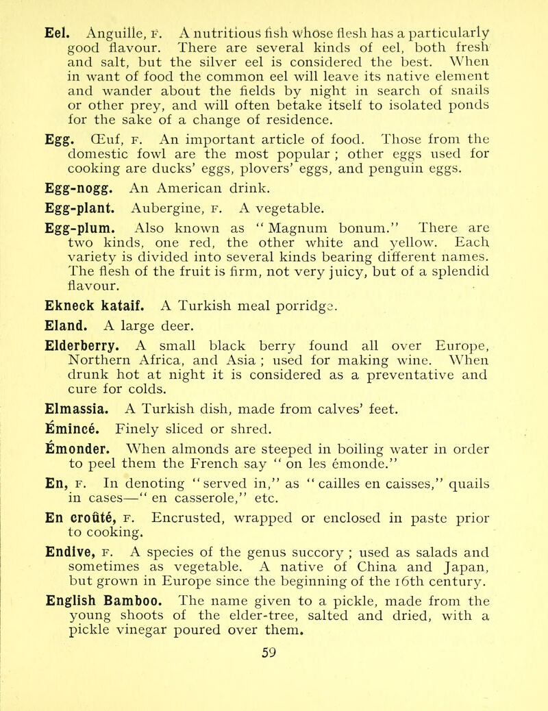 Eel. Anguille, f. A nutritious fish whose flesh has a particularly good flavour. There are several kinds of eel, both fresh and salt, but the silver eel is considered the best. When in want of food the common eel will leave its native element and wander about the fields by night in search of snails or other prey, and will often betake itself to isolated ponds for the sake of a change of residence. Egg. GEuf, f. An important article of food. Those from the domestic fowl are the most popular ; other eggs used for cooking are ducks’ eggs, plovers’ eggs, and penguin eggs. Egg-nogg. An American drink. Egg-plant. Aubergine, f. A vegetable. Egg-plum. Also known as “Magnum bonum.’’ There are two kinds, one red, the other white and yellow. Each variety is divided into several kinds bearing different names. The flesh of the fruit is firm, not very juicy, but of a splendid flavour. Ekneck kataif. A Turkish meal porridge. Eland. A large deer. Elderberry. A small black berry found all over Europe, Northern Africa, and Asia ; used for making wine. When drunk hot at night it is considered as a preventative and cure for colds. Elmassia. A Turkish dish, made from calves’ feet. Emince. Finely sliced or shred. Emonder. When almonds are steeped in boiling water in order to peel them the French say “ on les emonde.” En, f. In denoting “served in,” as “ cailles en caisses,” quails in cases—“ en casserole,” etc. En eroute, f. Encrusted, wrapped or enclosed in paste prior to cooking. Endive, f. A species of the genus succory ; used as salads and sometimes as vegetable. A native of China and Japan, but grown in Europe since the beginning of the 16th century. English Bamboo. The name given to a pickle, made from the young shoots of the elder-tree, salted and dried, with a pickle vinegar poured over them.