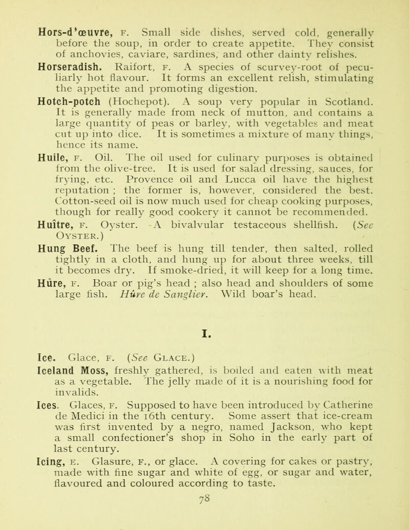 Hors-d’oeuvre, F. Small side dishes, served cold, generally before the soup, in order to create appetite. They consist of anchovies, caviare, sardines, and other dainty relishes. Horseradish. Raifort, f. A species of scurvey-root of pecu- liarly hot flavour. It forms an excellent relish, stimulating the appetite and promoting digestion. Hotch-potch (Hochepot). A soup very popular in Scotland. It is generally made from neck of mutton, and contains a large quantity of peas or barley, with vegetables and meat cut up into dice. It is sometimes a mixture of many things, hence its name. Huile, f. Oil. The oil used for culinary purposes is obtained from the olive-tree. It is used for salad dressing, sauces, for frying, etc. Provence oil and Lucca oil have the highest reputation ; the former is, however, considered the best. Cotton-seed oil is now much used for cheap cooking purposes, though for really good cookery it cannot be recommended. Huitre, f. Oyster. -A bivalvular testaceous shellfish. (See Oyster.) Hung Beef. The beef is hung till tender, then salted, rolled tightly in a cloth, and hung up for about three weeks, till it becomes dry. If smoke-dried, it will keep for a long time. Hure, f. Boar or pig’s head ; also head and shoulders of some large fish. Hure de Sanglier. Wild boar’s head. I. Ice. Glace, f. (See Glace.) Iceland Moss, freshly gathered, is boiled and eaten with meat as a vegetable. The jelly made of it is a nourishing food for invalids. Ices. Glaces, f. Supposed to have been introduced by Catherine de Medici in the 16th century. Some assert that ice-cream was first invented by a negro, named Jackson, who kept a small confectioner’s shop in Soho in the early part of last century. Icing, e. Glasure, f., or glace. A covering for cakes or pastry, made with fine sugar and white of egg, or sugar and water, flavoured and coloured according to taste.