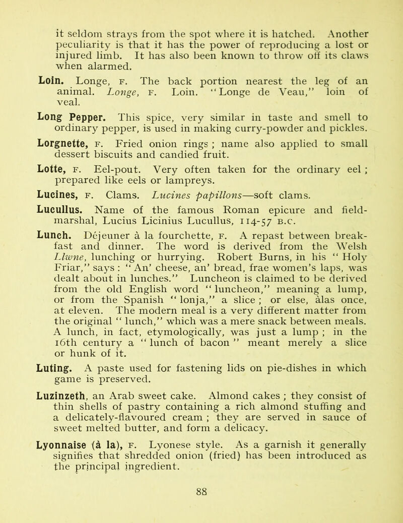 it seldom strays from the spot where it is hatched; Another peculiarity is that it has the power of reproducing a lost or injured limb. It has also been known to throw off its claws when alarmed. Loin. Longe, f. The back portion nearest the leg of an animal. Longe, f. Loin. “Longe de Veau,” loin of veal. Long Pepper. This spice, very similar in taste and smell to ordinary pepper, is used in making curry-powder and pickles. Lorgnette, f. Fried onion rings ; name also applied to small dessert biscuits and candied fruit. Lotte, f. Eel-pout. Very often taken for the ordinary eel; prepared like eels or lampreys. Lucines, f. Clams. Lucines papillons—soft clams. Lucullus. Name of the famous Roman epicure and field- marshal, Lucius Licinius Lucullus, 114-57 B-c- Lunch. Dejeuner a la fourchette, f. A repast between break- fast and dinner. The word is derived from the Welsh Llwne, lunching or hurrying. Robert Burns, in his “ Holy Friar,” says : “ An’ cheese, an’ bread, frae women’s laps, was dealt about in lunches.” Luncheon is claimed to be derived from the old English word “ luncheon,” meaning a lump, or from the Spanish “ lonja,” a slice ; or else, alas once, at eleven. The modern meal is a very different matter from the original “ lunch,” which was a mere snack between meals. A lunch, in fact, etymologically, was just a lump ; in the 16th century a “ lunch of bacon ” meant merely a slice or hunk of it. Luting. A paste used for fastening lids on pie-dishes in which game is preserved. Luzinzeth, an Arab sweet cake. Almond cakes ; they consist of thin shells of pastry containing a rich almond stuffing and a delicately-flavoured cream ; they are served in sauce of sweet melted butter, and form a delicacy. Lyonnaise (a la), f. Lyonese style. As a garnish it generally signifies that shredded onion (fried) has been introduced as the principal ingredient.