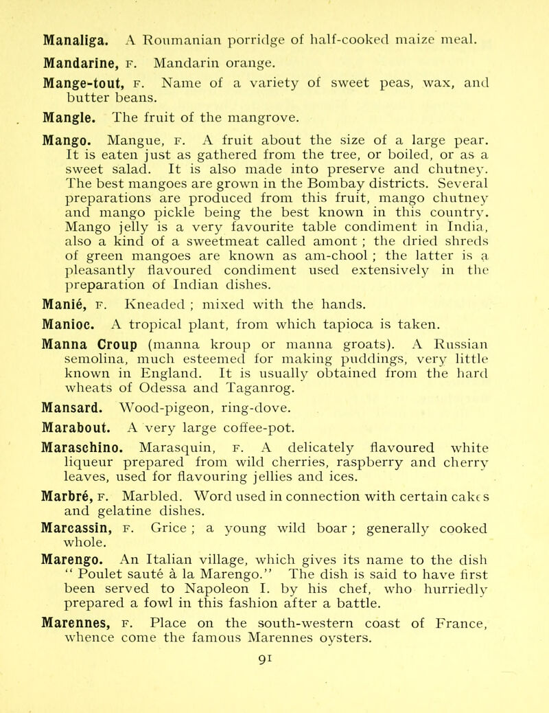 Manaliga. A Roumanian porridge of half-cooked maize meal. Mandarine, f. Mandarin orange. Mange-tout, f. Name of a variety of sweet peas, wax, and butter beans. Mangle. The fruit of the mangrove. Mango. Mangue, f. A fruit about the size of a large pear. It is eaten just as gathered from the tree, or boiled, or as a sweet salad. It is also made into preserve and chutney. The best mangoes are grown in the Bombay districts. Several preparations are produced from this fruit, mango chutney and mango pickle being the best known in this country. Mango jelly is a very favourite table condiment in India, also a kind of a sweetmeat called amont ; the dried shreds of green mangoes are known as am-chool; the latter is a pleasantly flavoured condiment used extensively in the preparation of Indian dishes. Manie, f. Kneaded ; mixed with the hands. Manioc. A tropical plant, from which tapioca is taken. Manna Croup (manna kroup or manna groats). A Russian semolina, much esteemed for making puddings, very little known in England. It is usually obtained from the hard wheats of Odessa and Taganrog. Mansard. Wood-pigeon, ring-dove. Marabout. A very large coffee-pot. Maraschino. Marasquin, f. A delicately flavoured white liqueur prepared from wild cherries, raspberry and cherry leaves, used for flavouring jellies and ices. Marbre, f. Marbled. Word used in connection with certain cake s and gelatine dishes. Marcassin, f. Grice ; a young wild boar; generally cooked whole. Marengo. An Italian village, which gives its name to the dish “ Poulet saute a la Marengo.” The dish is said to have first been served to Napoleon I. by his chef, who hurriedly prepared a fowl in this fashion after a battle. Marennes, f. Place on the south-western coast of France, whence come the famous Marennes oysters. 9i