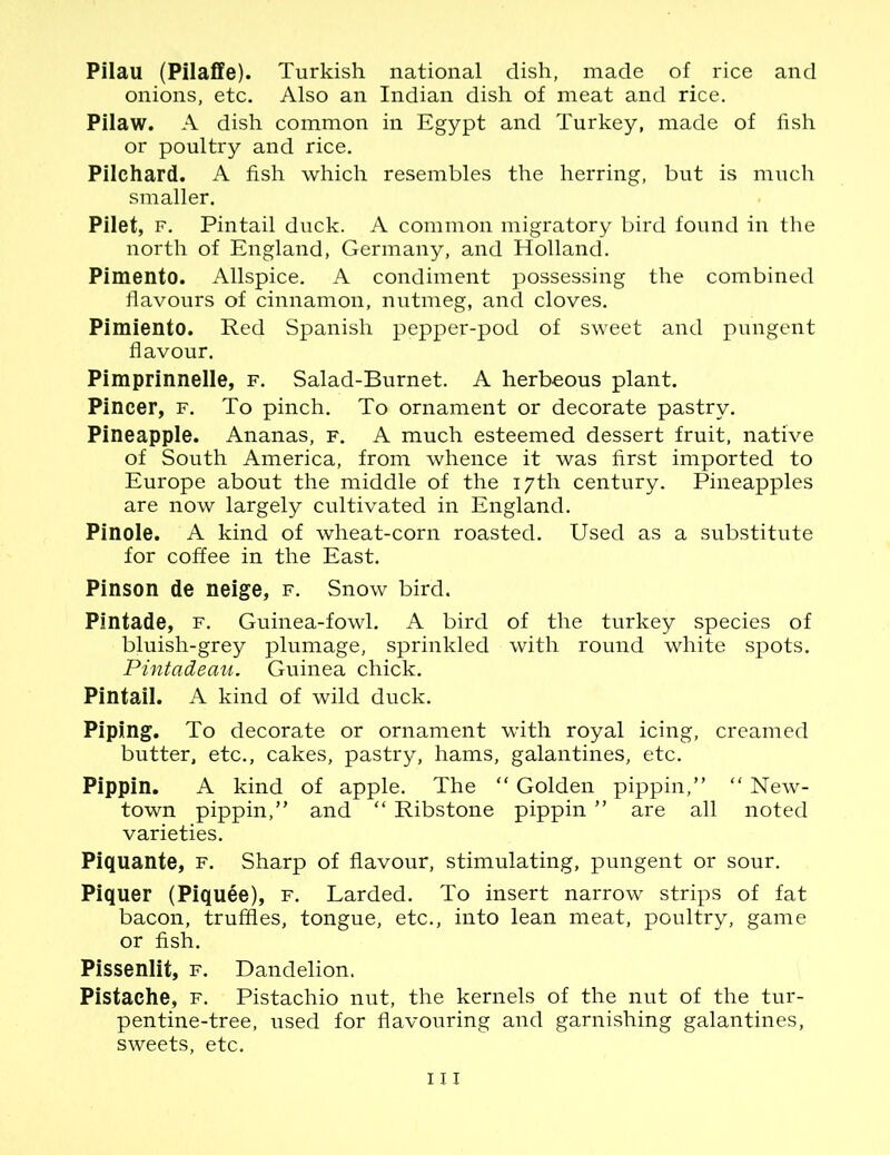 Pilau (Pilaffe). Turkish national dish, made of rice and onions, etc. Also an Indian dish of meat and rice. Pilaw. A dish common in Egypt and Turkey, made of fish or poultry and rice. Pilchard. A fish which resembles the herring, but is much smaller. Pilet, f. Pintail duck. A common migratory bird found in the north of England, Germany, and Holland. Pimento. Allspice. A condiment possessing the combined flavours of cinnamon, nutmeg, and cloves. Pimiento. Red Spanish pepper-pod of sweet and pungent flavour. Pimprinnelle, f. Salad-Burnet. A herbeous plant. Pincer, f. To pinch. To ornament or decorate pastry. Pineapple. Ananas, f. A much esteemed dessert fruit, native of South America, from whence it was first imported to Europe about the middle of the 17th century. Pineapples are now largely cultivated in England. Pinole. A kind of wheat-corn roasted. Used as a substitute for coffee in the East. Pinson de neige, f. Snow bird. Pintade, f. Guinea-fowl. A bird of the turkey species of bluish-grey plumage, sprinkled with round white spots. Pintadeau. Guinea chick. Pintail. A kind of wild duck. Piping. To decorate or ornament with royal icing, creamed butter, etc., cakes, pastry, hams, galantines, etc. Pippin. A kind of apple. The “ Golden pippin,” “ New- town pippin,” and “ Ribstone pippin ” are all noted varieties. Piquante, f. Sharp of flavour, stimulating, pungent or sour. Piquer (Piquee), f. Larded. To insert narrow strips of fat bacon, truffles, tongue, etc., into lean meat, poultry, game or fish. Pissenlit, f. Dandelion. Pistache, f. Pistachio nut, the kernels of the nut of the tur- pentine-tree, used for flavouring and garnishing galantines, sweets, etc.