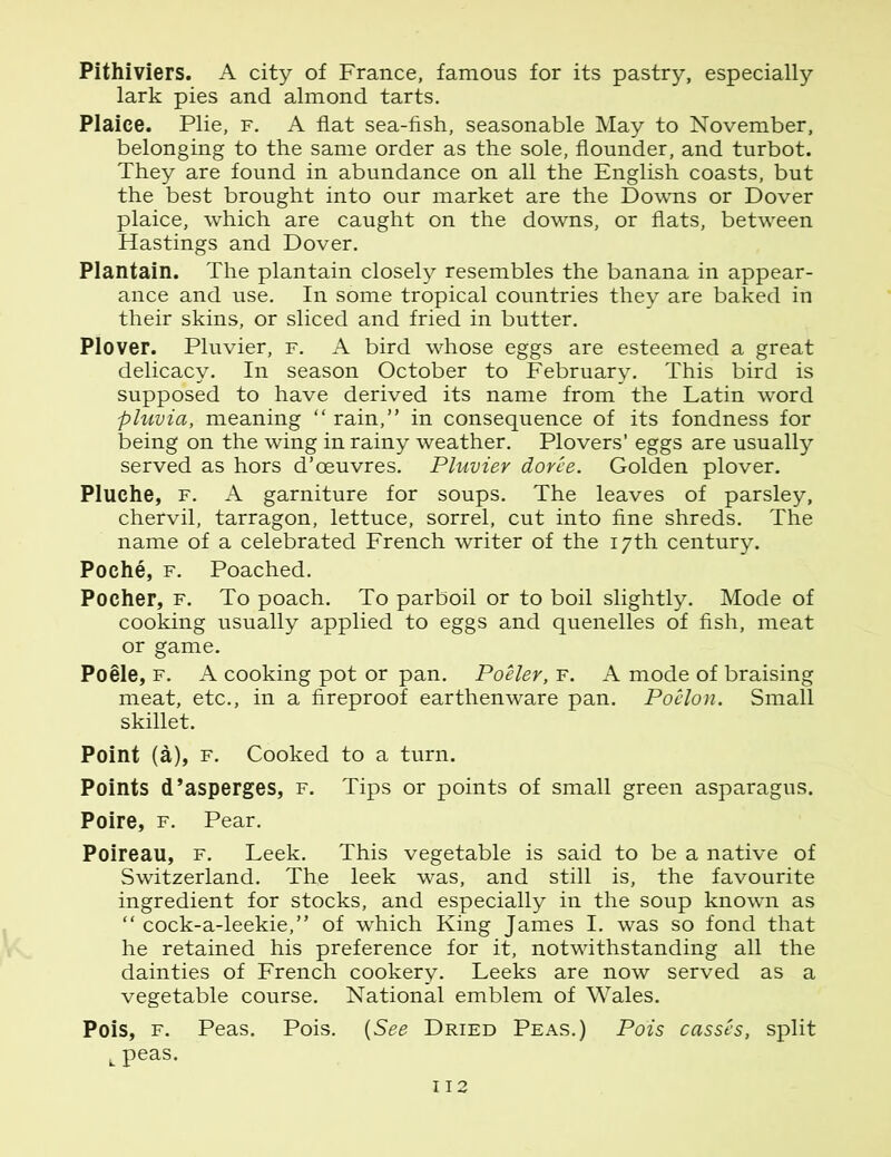 Pithiviers. A city of France, famous for its pastry, especially lark pies and almond tarts. Plaice. Plie, f. A flat sea-fish, seasonable May to November, belonging to the same order as the sole, flounder, and turbot. They are found in abundance on all the English coasts, but the best brought into our market are the Downs or Dover plaice, which are caught on the downs, or flats, between Hastings and Dover. Plantain. The plantain closely resembles the banana in appear- ance and use. In some tropical countries they are baked in their skins, or sliced and fried in butter. Plover. Pluvier, f. A bird whose eggs are esteemed a great delicacy. In season October to February. This bird is supposed to have derived its name from the Latin word pluvia, meaning “ rain,” in consequence of its fondness for being on the wing in rainy weather. Plovers’ eggs are usually served as hors d’oeuvres. Pluvier doree. Golden plover. Pluche, f. A garniture for soups. The leaves of parsley, chervil, tarragon, lettuce, sorrel, cut into fine shreds. The name of a celebrated French writer of the 17th century. Poche, f. Poached. Pocher, f. To poach. To parboil or to boil slightly. Mode of cooking usually applied to eggs and quenelles of fish, meat or game. Poele, f. A cooking pot or pan. Poeler, f. A mode of braising meat, etc., in a fireproof earthenware pan. Poelon. Small skillet. Point (a), f. Cooked to a turn. Points d’asperges, f. Tips or points of small green asparagus. Poire, f. Pear. Poireau, f. Leek. This vegetable is said to be a native of Switzerland. The leek was, and still is, the favourite ingredient for stocks, and especially in the soup known as “ cock-a-leekie,” of which King James I. was so fond that he retained his preference for it, notwithstanding all the dainties of French cookery. Leeks are now served as a vegetable course. National emblem of Wales. Pois, f. Peas. Pois. (See Dried Peas.) Pois casses, split L peas.