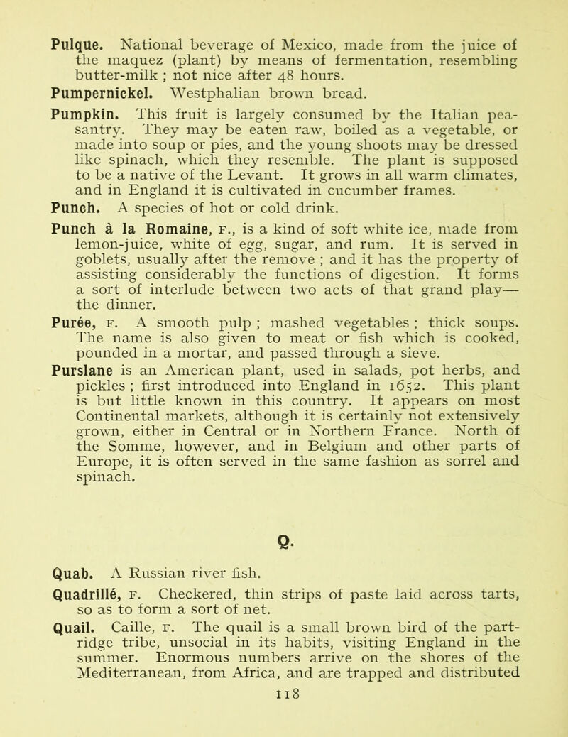 Pulque. National beverage of Mexico, made from the juice of the maquez (plant) by means of fermentation, resembling butter-milk ; not nice after 48 hours. Pumpernickel. Westphalian brown bread. Pumpkin. This fruit is largely consumed by the Italian pea- santry. They may be eaten raw, boiled as a vegetable, or made into soup or pies, and the young shoots may be dressed like spinach, which they resemble. The plant is supposed to be a native of the Levant. It grows in all warm climates, and in England it is cultivated in cucumber frames. Punch. A species of hot or cold drink. Punch a la Romaine, f., is a kind of soft white ice, made from lemon-juice, white of egg, sugar, and rum. It is served in goblets, usually after the remove ; and it has the property of assisting considerably the functions of digestion. It forms a sort of interlude between two acts of that grand play— the dinner. Puree, f. A smooth pulp ; mashed vegetables ; thick soups. The name is also given to meat or fish which is cooked, pounded in a mortar, and passed through a sieve. Purslane is an American plant, used in salads, pot herbs, and pickles ; first introduced into England in 1652. This plant is but little known in this country. It appears on most Continental markets, although it is certainly not extensively grown, either in Central or in Northern France. North of the Somme, however, and in Belgium and other parts of Europe, it is often served in the same fashion as sorrel and spinach. Q Quab. A Russian river fish. Quadrille, f. Checkered, thin strips of paste laid across tarts, so as to form a sort of net. Quail. Caille, f. The quail is a small brown bird of the part- ridge tribe, unsocial in its habits, visiting England in the summer. Enormous numbers arrive on the shores of the Mediterranean, from Africa, and are trapped and distributed