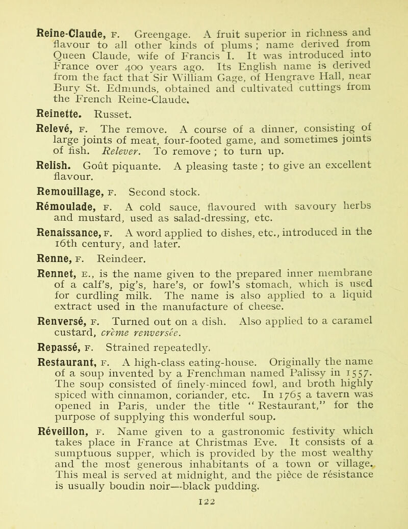 Reine-Claude, f. Greengage. A fruit superior in richness and flavour to all other kinds of plums ; name derived from Queen Claude, wife of Francis I. It was introduced into France over 400 years ago. Its English name is derived from the fact that Sir William Gage, of Hengrave Hall, near Bury St. Edmunds, obtained and cultivated cuttings from the P'rench Reine-Claude. Reinette. Russet. Releve, f. The remove. A course of a dinner, consisting of large joints of meat, four-footed game, and sometimes joints of fish. Relever. To remove ; to turn up. Relish. Gout piquante. A pleasing taste ; to give an excellent flavour. Remouillage, f. Second stock. Remoulade, f. A cold sauce, flavoured with savoury herbs and mustard, used as salad-dressing, etc. Renaissance, f. A word applied to dishes, etc., introduced in the 16th century, and later. Renne, f. Reindeer. Rennet, e., is the name given to the prepared inner membrane of a calf’s, pig’s, hare’s, or fowl’s stomach, which is used for curdling milk. The name is also applied to a liquid extract used in the manufacture of cheese. Renverse, f. Turned out on a dish. Also applied to a caramel custard, creme renversee. Repasse, f. Strained repeatedly. Restaurant, f. A high-class eating-house. Originally the name of a soup invented by a Frenchman named Palissy in 1557. The soup consisted of finely-minced fowl, and broth highly spiced with cinnamon, coriander, etc. In 1765 a tavern was opened in Paris, under the title “ Restaurant,” for the purpose of supplying this wonderful soup. Reveillon, f. Name given to a gastronomic festivity which takes place in France at Christmas Eve. It consists of a sumptuous supper, which is provided by the most wealthy and the most generous inhabitants of a town or village.. This meal is served at midnight, and the piece de resistance is usually boudin noir--black pudding.