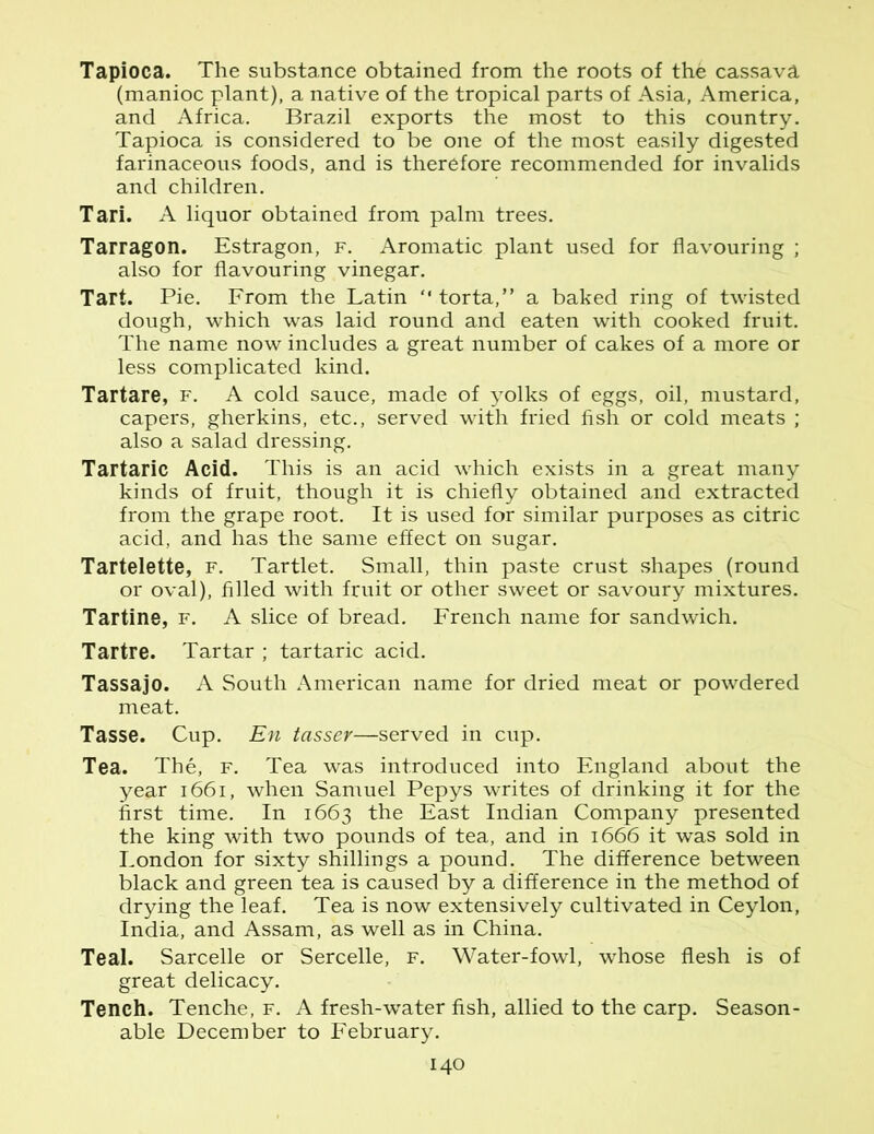 Tapioca. The substance obtained from the roots of the cassava (manioc plant), a native of the tropical parts of Asia, America, and Africa. Brazil exports the most to this country. Tapioca is considered to be one of the most easily digested farinaceous foods, and is therefore recommended for invalids and children. Tari. A liquor obtained from palm trees. Tarragon. Estragon, f. Aromatic plant used for flavouring ; also for flavouring vinegar. Tart. Pie. From the Latin “ torta,” a baked ring of twisted dough, which was laid round and eaten with cooked fruit. The name now includes a great number of cakes of a more or less complicated kind. Tartare, f. A cold sauce, made of yolks of eggs, oil, mustard, capers, gherkins, etc., served with fried fish or cold meats ; also a salad dressing. Tartaric Acid. This is an acid which exists in a great many kinds of fruit, though it is chiefly obtained and extracted from the grape root. It is used for similar purposes as citric acid, and has the same effect on sugar. Tartelette, f. Tartlet. Small, thin paste crust shapes (round or oval), filled with fruit or other sweet or savoury mixtures. Tartine, f. A slice of bread. French name for sandwich. Tartre. Tartar ; tartaric acid. Tassajo. A South American name for dried meat or powdered meat. Tasse. Cup. En tasser—served in cup. Tea. The, f. Tea was introduced into England about the year 1661, when Samuel Pepys writes of drinking it for the first time. In 1663 the East Indian Company presented the king with two pounds of tea, and in 1666 it was sold in London for sixty shillings a pound. The difference between black and green tea is caused by a difference in the method of drying the leaf. Tea is now extensively cultivated in Ceylon, India, and Assam, as well as in China. Teal. Sarcelle or Sercelle, f. Water-fowl, whose flesh is of great delicacy. Tench. Tenche, f. A fresh-water fish, allied to the carp. Season- able December to February.