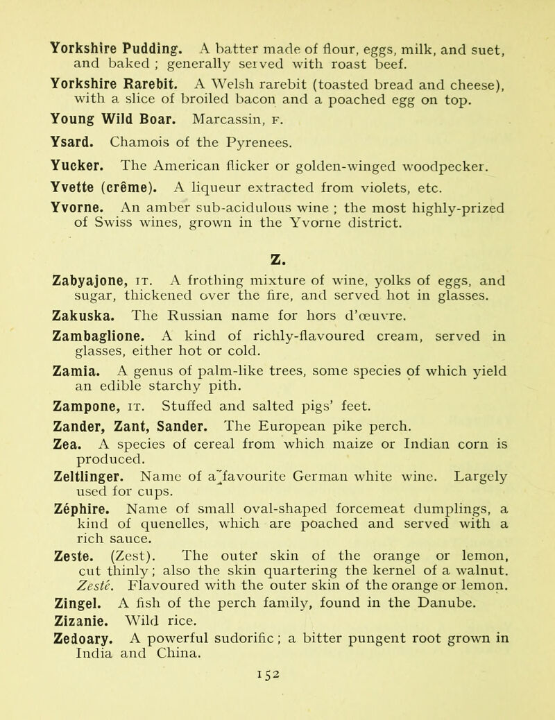 Yorkshire Pudding. A batter made of flour, eggs, milk, and suet, and baked ; generally served with roast beef. Yorkshire Rarebit. A Welsh rarebit (toasted bread and cheese), with a slice of broiled bacon and a poached egg on top. Young Wild Boar. Marcassin, f. Ysard. Chamois of the Pyrenees. Yucker. The American flicker or golden-winged woodpecker. Yvette (creme). A liqueur extracted from violets, etc. Yvorne. An amber sub-acidulous wine ; the most highly-prized of Swiss wines, grown in the Yvorne district. Z. Zabyajone, it. A frothing mixture of wine, yolks of eggs, and sugar, thickened over the fire, and served hot in glasses. Zakuska. The Russian name for hors d’ceuvre. Zambaglione. A kind of richly-flavoured cream, served in glasses, either hot or cold. Zamia. A genus of palm-like trees, some species of which yield an edible starchy pith. Zampone, it. Stuffed and salted pigs’ feet. Zander, Zant, Sander. The European pike perch. Zea. A species of cereal from which maize or Indian corn is produced. Zeltlinger. Name of a’Tavourite German white wine. Largely used for cups. Zephire. Name of small oval-shaped forcemeat dumplings, a kind of quenelles, which are poached and served with a rich sauce. Zeste. (Zest). The outer skin of the orange or lemon, cut thinly; also the skin quartering the kernel of a walnut. Zeste. Flavoured with the outer skin of the orange or lemon. Zingel. A fish of the perch family, found in the Danube. Zizanie. Wild rice. Zedoary. A powerful sudorific; a bitter pungent root grown in India and China.