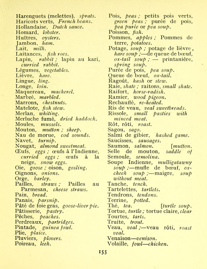 Harenguets (melettes), sprats. Haricots verts, French beans. Hollandaise, Dutch sauce. Homard, lobster. Huitres, oysters. Jambon, ham. Lait, milk. Laitances, fish roes. Lapin, rabbit ; lapin au kari, curried rabbit. Legumes, vegetables. Lievre, hare. Lingue, ling. Longe, loin. Maquereau, mackerel. Marbre, marbled. Marrons, chestnuts. Matelote, fish stew. Merlan, whiting. Merluche fume, dried haddock. Moules, mussels. Mouton, mutton ; sheep. Nau de morue, cod sounds. Navet, turnip. Nougat, almond sweetmeat. CEufs, eggs ; oeufs a l’lndienne, curried eggs ; oeufs a la neige, snow eggs. Oie, goose ; oison, gosling. Oignons, onions. Orge, barley. Pailles, straws ; Pailles au Parmesan, cheese straws. Pain, bread. Panais, parsnip. P&te de foie gras, goose-liver pie. Patisserie, pastry. Peches, peaches. Perdreaux, partridges. Pintade, guinea fowl. Plie, plaice. Pluviers, plovers. Poireau, leek. Pois, peas; pctits pois verts, green peas ; puree de pois, pea puree or pea soup. Poisson, fish. Pommes, apples; Pommes de terre, potatoes. Potage, soup ; potage de lievre, hare soup ;—de queue de boeuf, ox-tail soup ; — printaniere, spring soup. Puree de pois, pea soup. Queue de boeuf, ox-tail. Ragout, hash or stew. Raie, skate ; raitons, small skate. Raifort, horse-radish. Ramier, wood pigeon. Rechauffe, re-heated. Ris de veau, veal sweetbreads. Rissole, small pasties with minced meat. Rot, roti, roast. Sagou, sago. Salmi de gibier, hashed game. Saucisses, sausages. Saumon, salmon. [mutton. Selle de mouton, saddle of Semoule, semolina. Soupe Indienne, mulligatawny soup ;—mufle de boeuf, ox- cheek soup ;—maigre, soup without meat. Tanche, tench. Tartelettes, tartlets. Tendrons, tendons. Terrine, potted. The, tea. [turtle soup. Tortue, turtle ; tortue claire, clear Tourtes, tarts. Truite, trout. Veau, veal;—veau roti, roast veal. Venaison—venison. Volaille, fowl—chicken.