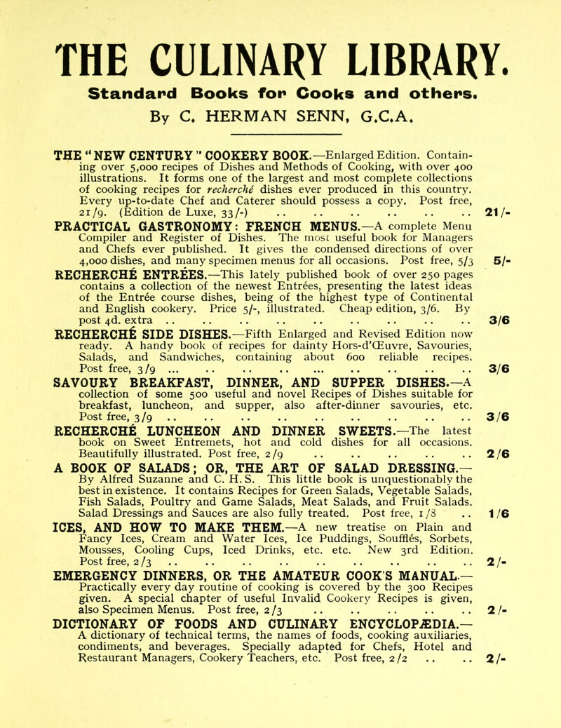 THE CULINARY LIBRARY. Standard Books for Cooks and others. By C. HERMAN SENN, G.C.A. THE “NEW CENTURY ” COOKERY BOOK.—Enlarged Edition. Contain- ing over 5,000 recipes of Dishes and Methods of Cooking, with over 400 illustrations. It forms one of the largest and most complete collections of cooking recipes for recherchi dishes ever produced in this country. Every up-to-date Chef and Caterer should possess a copy. Post free, 21/9. (Edition de Luxe, 33/-) .. .. .. .. .. ..21/- PRACTICAL GASTRONOMY: FRENCH MENUS.—A complete Menu Compiler and Register of Dishes. The most useful book for Managers and Chefs ever published. It gives the condensed directions of over 4,000 dishes, and many specimen menus for all occasions. Post free, 5/3 5/- RECHERCHE ENTREES .—This lately published book of over 250 pages contains a collection of the newest Entrees, presenting the latest ideas of the Entree course dishes, being of the highest type of Continental and English cookery. Price 5/-, illustrated. Cheap edition, 3/6. By post 4d. extra .. .. .. .. .. .. .. . . . . 3/6 RECHERCHfc side dishes. —Fifth Enlarged and Revised Edition now ready. A handy book of recipes for dainty Hors-d’CEuvre, Savouries, Salads, and Sandwiches, containing about 600 reliable recipes. Post free, 3/9 .. .. .. 3/6 SAVOURY BREAKFAST, DINNER, AND SUPPER DISHES.—A collection of some 500 useful and novel Recipes of Dishes suitable for breakfast, luncheon, and supper, also after-dinner savouries, etc. Post free, 3/9 3/6 RECHERCHE LUNCHEON AND DINNER SWEETS.—The latest book on Sweet Entremets, hot and cold dishes for all occasions. Beautifully illustrated. Post free, 2/9 .. .. .. .. .. 2 /6 A BOOK OF SALADS; OR, THE ART OF SALAD DRESSING.— By Alfred Suzanne and C. H. S. This little book is unquestionably the best in existence. It contains Recipes for Green Salads, Vegetable Salads, Fish Salads, Poultry and Game Salads, Meat Salads, and Fruit Salads. Salad Dressings and Sauces are also fully treated. Post free, 1/8 .. 1/6 ICES, AND HOW TO MAKE THEM. —A new treatise on Plain and Fancy Ices, Cream and Water Ices, Ice Puddings, Souffles, Sorbets, Mousses, Cooling Cups, Iced Drinks, etc. etc. New 3rd Edition. Post free, 2/3 .. .. .. .. .. .. .. .. .. 2 /- EMERGENCY DINNERS, OR THE AMATEUR COOK’S MANUAL.— Practically every day routine of cooking is covered by the 300 Recipes given. A special chapter of useful Invalid Cookery Recipes is given, also Specimen Menus. Post free, 2/3 .. .. .. .. .. 2 /- DICTIONARY OF FOODS AND CULINARY ENCYCLOPAEDIA — A dictionary of technical terms, the names of foods, cooking auxiliaries, condiments, and beverages. Specially adapted for Chefs, Hotel and Restaurant Managers, Cookery Teachers, etc. Post free, 2/2 .. .. 2 /-