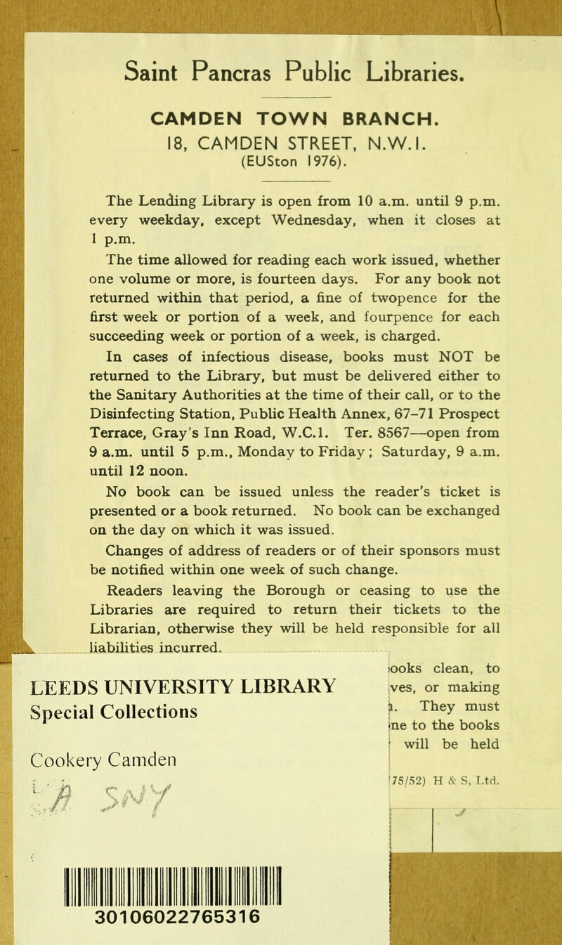 Saint Pancras Public Libraries CAMDEN TOWN BRANCH. 18, CAMDEN STREET, N.W.I. (EUSton 1976). The Lending Library is open from 10 a.m. until 9 p.m. every weekday, except Wednesday, when it closes at 1 p.m. The time allowed for reading each work issued, whether one volume or more, is fourteen days. For any book not returned within that period, a fine of twopence for the first week or portion of a week, and fourpence for each succeeding week or portion of a week, is charged. In cases of infectious disease, books must NOT be returned to the Library, but must be delivered either to the Sanitary Authorities at the time of their call, or to the Disinfecting Station, Public Health Annex, 67-71 Prospect Terrace, Gray’s Inn Road, W.C.l. Ter. 8567—open from 9 a.m. until 5 p.m., Monday to Friday; Saturday, 9 a.m. until 12 noon. No book can be issued unless the reader’s ticket is presented or a book returned. No book can be exchanged on the day on which it was issued. Changes of address of readers or of their sponsors must be notified within one week of such change. Readers leaving the Borough or ceasing to use the Libraries are required to return their tickets to the Librarian, otherwise they will be held responsible for all liabilities incurred. >ooks clean, to LEEDS UNIVERSITY LIBRARY ves, or making Special Collections 1 They must *ne to the books ' will be held Cookery Camden 30106022765316