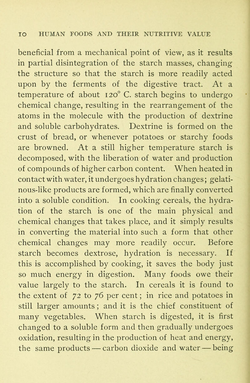 beneficial from a mechanical point of view, as it results in partial disintegration of the starch masses, changing the structure so that the starch is more readily acted upon by the ferments of the digestive tract. At a temperature of about 120° C. starch begins to undergo chemical change, resulting in the rearrangement of the atoms in the molecule with the production of dextrine and soluble carbohydrates. Dextrine is formed on the crust of bread, or whenever potatoes or starchy foods are browned. At a still higher temperature starch is decomposed, with the liberation of water and production of compounds of higher carbon content. When heated in contact with water, it undergoes hydration changes; gelati- nous-like products are formed, which are finally converted into a soluble condition. In cooking cereals, the hydra- tion of the starch is one of the main physical and chemical changes that takes place, and it simply results in converting the material into such a form that other chemical changes may more readily occur. Before starch becomes dextrose, hydration is necessary. If this is accomplished by cooking, it saves the body just so much energy in digestion. Many foods owe their value largely to the starch. In cereals it is found to the extent of 72 to 76 per cent; in rice and potatoes in still larger amounts; and it is the chief constituent of many vegetables. When starch is digested, it is first changed to a soluble form and then gradually undergoes oxidation, resulting in the production of heat and energy, the same products — carbon dioxide and water — being