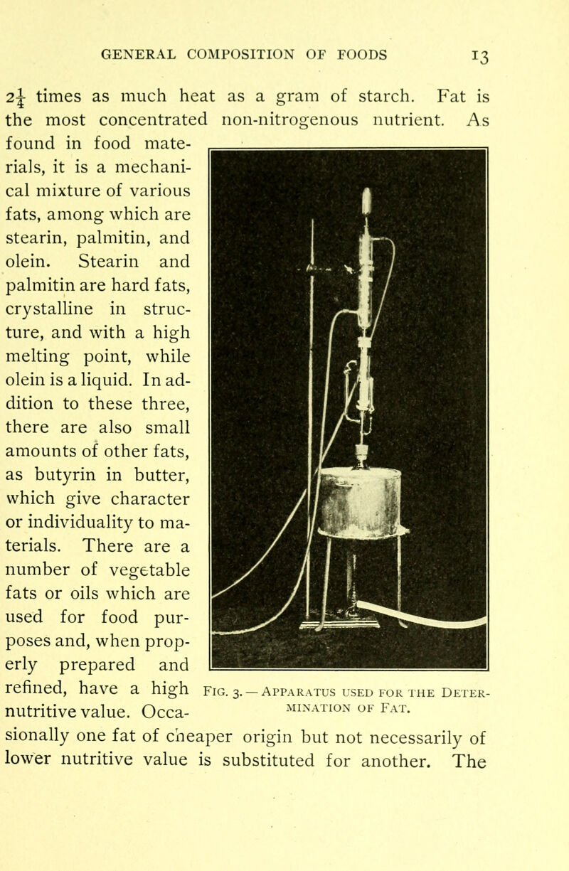 !3 2\ times as much heat as a gram of starch. Fat is the most concentrated non-nitrogenous nutrient. As found in food mate- rials, it is a mechani- cal mixture of various fats, among which are stearin, palmitin, and olein. Stearin and palmitin are hard fats, crystalline in struc- ture, and with a high melting point, while olein is a liquid. In ad- dition to these three, there are also small amounts of other fats, as butyrin in butter, which give character or individuality to ma- terials. There are a number of vegetable fats or oils which are used for food pur- poses and, when prop- erly prepared and refined, have a high nutritive value. Occa- sionally one fat of cheaper origin but not necessarily of lower nutritive value is substituted for another. The Fig. 3.— Apparatus used for the Deter- mination of Fat.