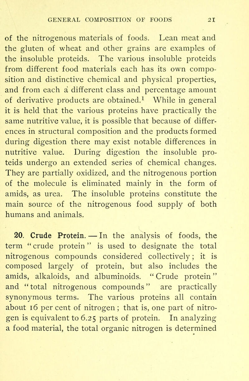 of the nitrogenous materials of foods. Lean meat and the gluten of wheat and other grains are examples of the insoluble proteids. The various insoluble proteids from different food materials each has its own compo- sition and distinctive chemical and physical properties, and from each a different class and percentage amount of derivative products are obtained.1 While in general it is held that the various proteins have practically the same nutritive value, it is possible that because of differ- ences in structural composition and the products formed during digestion there may exist notable differences in nutritive value. During digestion the insoluble pro- teids undergo an extended series of chemical changes. They are partially oxidized, and the nitrogenous portion of the molecule is eliminated mainly in the form of amids, as urea. The insoluble proteins constitute the main source of the nitrogenous food supply of both humans and animals. 20. Crude Protein. — In the analysis of foods, the term “crude protein” is used to designate the total nitrogenous compounds considered collectively; it is composed largely of protein, but also includes the amids, alkaloids, and albuminoids. “ Crude protein ” and “total nitrogenous compounds” are practically synonymous terms. The various proteins all contain about 16 per cent of nitrogen; that is, one part of nitro- gen is equivalent to 6.25 parts of protein. In analyzing a food material, the total organic nitrogen is determined