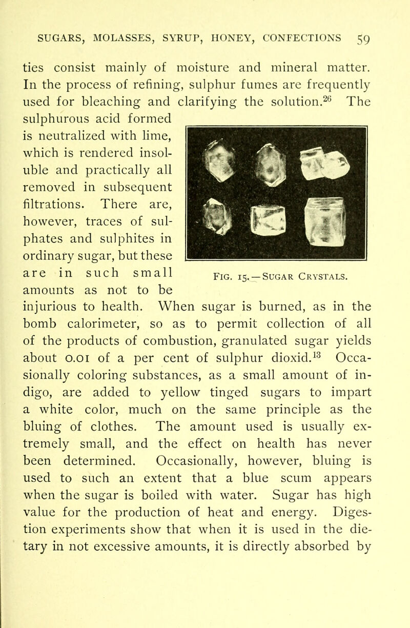 ties consist mainly of moisture and mineral matter. In the process of refining, sulphur fumes are frequently used for bleaching and clarifying the solution.26 The sulphurous acid formed is neutralized with lime, which is rendered insol- uble and practically all removed in subsequent filtrations. There are, however, traces of sul- phates and sulphites in ordinary sugar, but these are in such small amounts as not to be injurious to health. When sugar is burned, as in the bomb calorimeter, so as to permit collection of all of the products of combustion, granulated sugar yields about 0.01 of a per cent of sulphur dioxid.13 Occa- sionally coloring substances, as a small amount of in- digo, are added to yellow tinged sugars to impart a white color, much on the same principle as the bluing of clothes. The amount used is usually ex- tremely small, and the effect on health has never been determined. Occasionally, however, bluing is used to such an extent that a blue scum appears when the sugar is boiled with water. Sugar has high value for the production of heat and energy. Diges- tion experiments show that when it is used in the die- tary in not excessive amounts, it is directly absorbed by