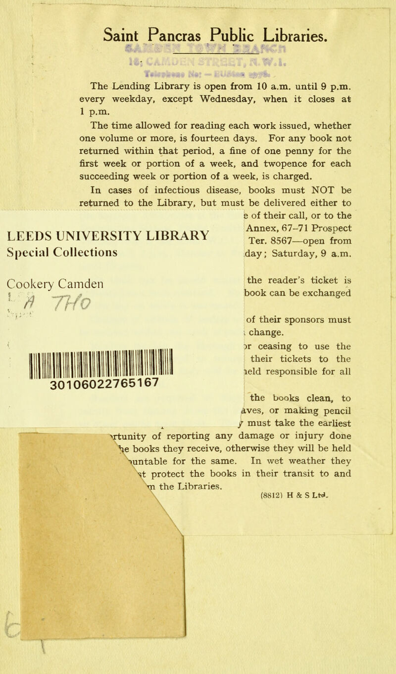 Saint Pancras Public Libraries. : Its CAMitiali STtiSST* aW.I. t*u&t**M* -/ti - The Lending Library is open from 10 a.m. until 9 p.m. every weekday, except Wednesday, when it closes at 1 p.m. The time allowed for reading each work issued, whether one volume or more, is fourteen days. For any book not returned within that period, a fine of one penny for the first week or portion of a week, and twopence for each succeeding week or portion of a week, is charged. In cases of infectious disease, books must NOT be returned to the Library, but must be delivered either to 6 of their call, or to the Annex, 67-71 Prospect Ter. 8567—open from day; Saturday, 9 a.m. LEEDS UNIVERSITY LIBRARY Special Collections Cookery Camden Thfo 30106022765167 the reader’s ticket is book can be exchanged of their sponsors must i change. it ceasing to use the their tickets to the leld responsible for all the books clean, to aves, or making pencil / must take the earliest unity of reporting any damage or injury done books they receive, otherwise they will be held untable for the same. In wet weather they protect the books in their transit to and the Libraries. (8812) H & S Ltd.