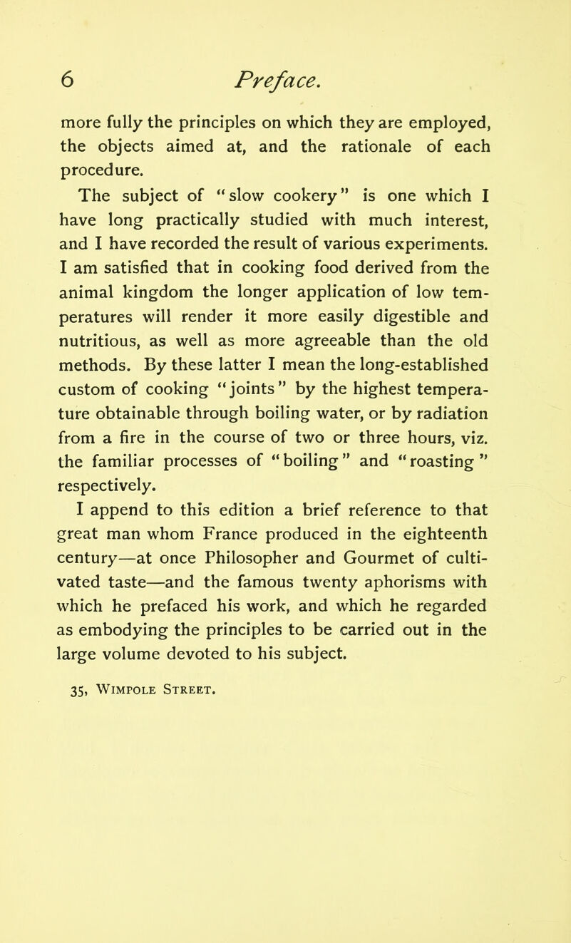 more fully the principles on which they are employed, the objects aimed at, and the rationale of each procedure. The subject of “slow cookery” is one which I have long practically studied with much interest, and I have recorded the result of various experiments. I am satisfied that in cooking food derived from the animal kingdom the longer application of low tem- peratures will render it more easily digestible and nutritious, as well as more agreeable than the old methods. By these latter I mean the long-established custom of cooking “joints” by the highest tempera- ture obtainable through boiling water, or by radiation from a fire in the course of two or three hours, viz. the familiar processes of “boiling” and “roasting” respectively. I append to this edition a brief reference to that great man whom France produced in the eighteenth century—at once Philosopher and Gourmet of culti- vated taste—and the famous twenty aphorisms with which he prefaced his work, and which he regarded as embodying the principles to be carried out in the large volume devoted to his subject. 35, Wimpole Street.