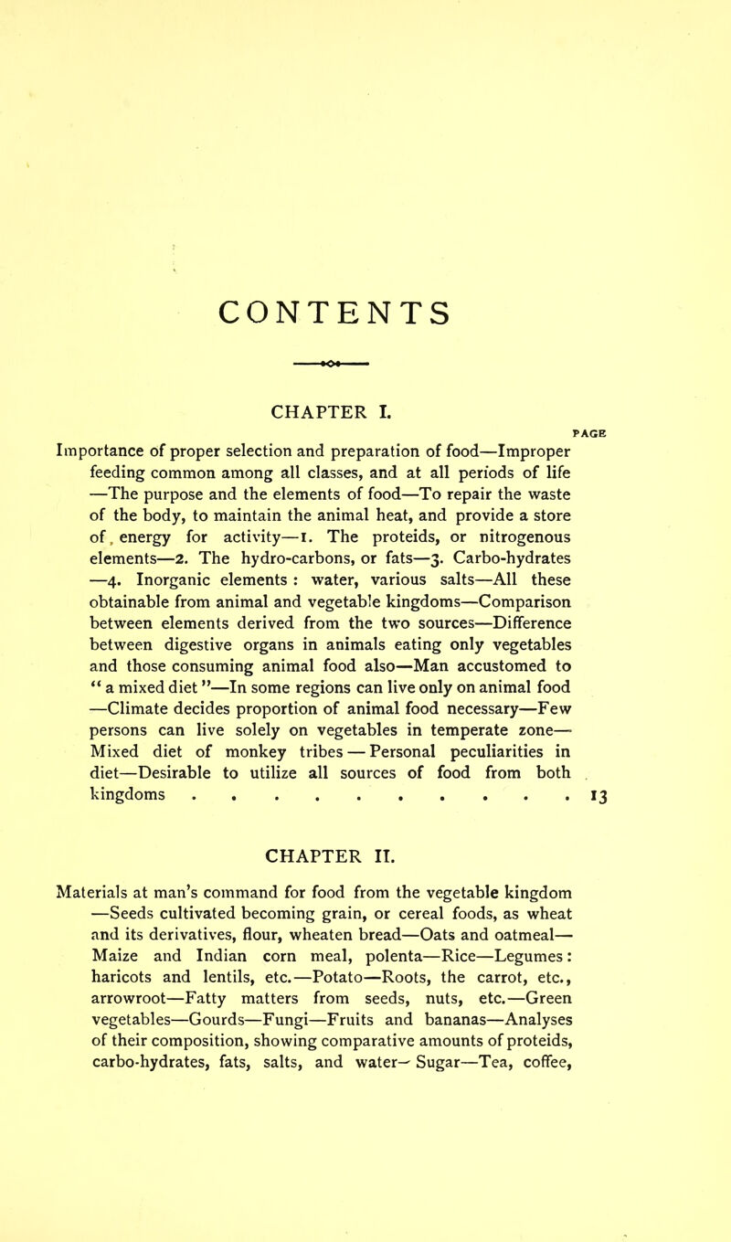 CONTENTS CHAPTER X. PAGE Importance of proper selection and preparation of food—Improper feeding common among all classes, and at all periods of life —The purpose and the elements of food—To repair the waste of the body, to maintain the animal heat, and provide a store of, energy for activity—i. The proteids, or nitrogenous elements—2. The hydro-carbons, or fats—3. Carbo-hydrates —4. Inorganic elements : water, various salts—All these obtainable from animal and vegetable kingdoms—Comparison between elements derived from the two sources—Difference between digestive organs in animals eating only vegetables and those consuming animal food also—Man accustomed to “ a mixed diet ”■—In some regions can live only on animal food —Climate decides proportion of animal food necessary—Few persons can live solely on vegetables in temperate zone— Mixed diet of monkey tribes — Personal peculiarities in diet—Desirable to utilize all sources of food from both kingdoms . . . 13 CHAPTER II. Materials at man’s command for food from the vegetable kingdom —Seeds cultivated becoming grain, or cereal foods, as wheat and its derivatives, flour, wheaten bread—Oats and oatmeal— Maize and Indian corn meal, polenta—Rice—Legumes : haricots and lentils, etc.—Potato—Roots, the carrot, etc., arrowroot—Fatty matters from seeds, nuts, etc.—Green vegetables—Gourds—Fungi—Fruits and bananas—Analyses of their composition, showing comparative amounts of proteids, carbo-hydrates, fats, salts, and water— Sugar—Tea, coffee,