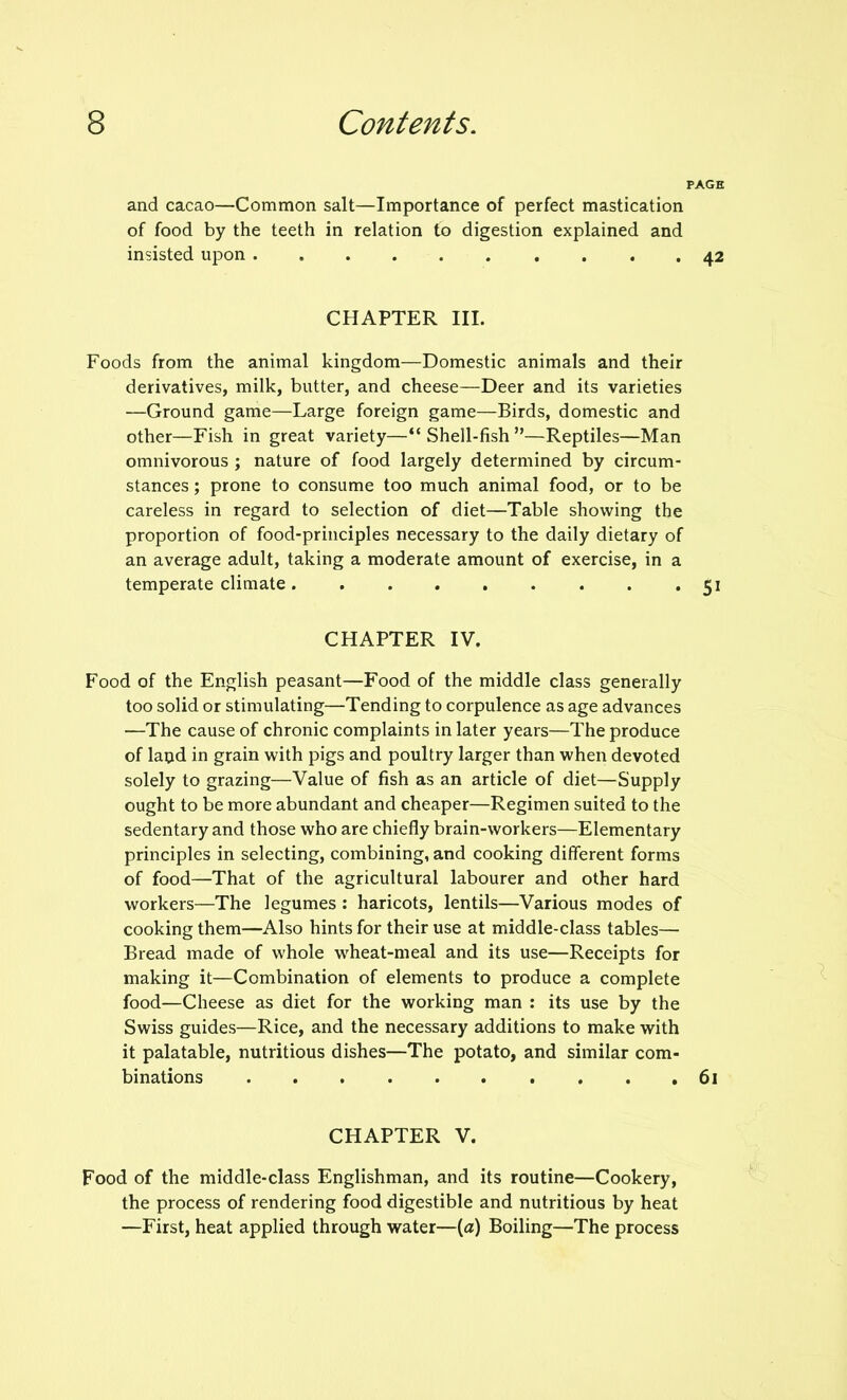 PAGE and cacao—Common salt—Importance of perfect mastication of food by the teeth in relation to digestion explained and insisted upon 42 CHAPTER III. Foods from the animal kingdom—Domestic animals and their derivatives, milk, butter, and cheese—Deer and its varieties —Ground game—Large foreign game—Birds, domestic and other—Fish in great variety—“Shell-fish”—Reptiles—Man omnivorous ; nature of food largely determined by circum- stances ; prone to consume too much animal food, or to be careless in regard to selection of diet—Table showing the proportion of food-principles necessary to the daily dietary of an average adult, taking a moderate amount of exercise, in a temperate climate 51 CHAPTER IV. Food of the English peasant—Food of the middle class generally too solid or stimulating—Tending to corpulence as age advances —The cause of chronic complaints in later years—The produce of land in grain with pigs and poultry larger than when devoted solely to grazing—Value of fish as an article of diet—Supply ought to be more abundant and cheaper—Regimen suited to the sedentary and those who are chiefly brain-workers—Elementary principles in selecting, combining, and cooking different forms of food—That of the agricultural labourer and other hard workers—The legumes : haricots, lentils—Various modes of cooking them—Also hints for their use at middle-class tables— Bread made of whole wheat-meal and its use—Receipts for making it—Combination of elements to produce a complete food—Cheese as diet for the working man : its use by the Swiss guides—Rice, and the necessary additions to make with it palatable, nutritious dishes—The potato, and similar com- binations .......... 61 CHAPTER V. Food of the middle-class Englishman, and its routine—Cookery, the process of rendering food digestible and nutritious by heat —First, heat applied through water—(a) Boiling—The process