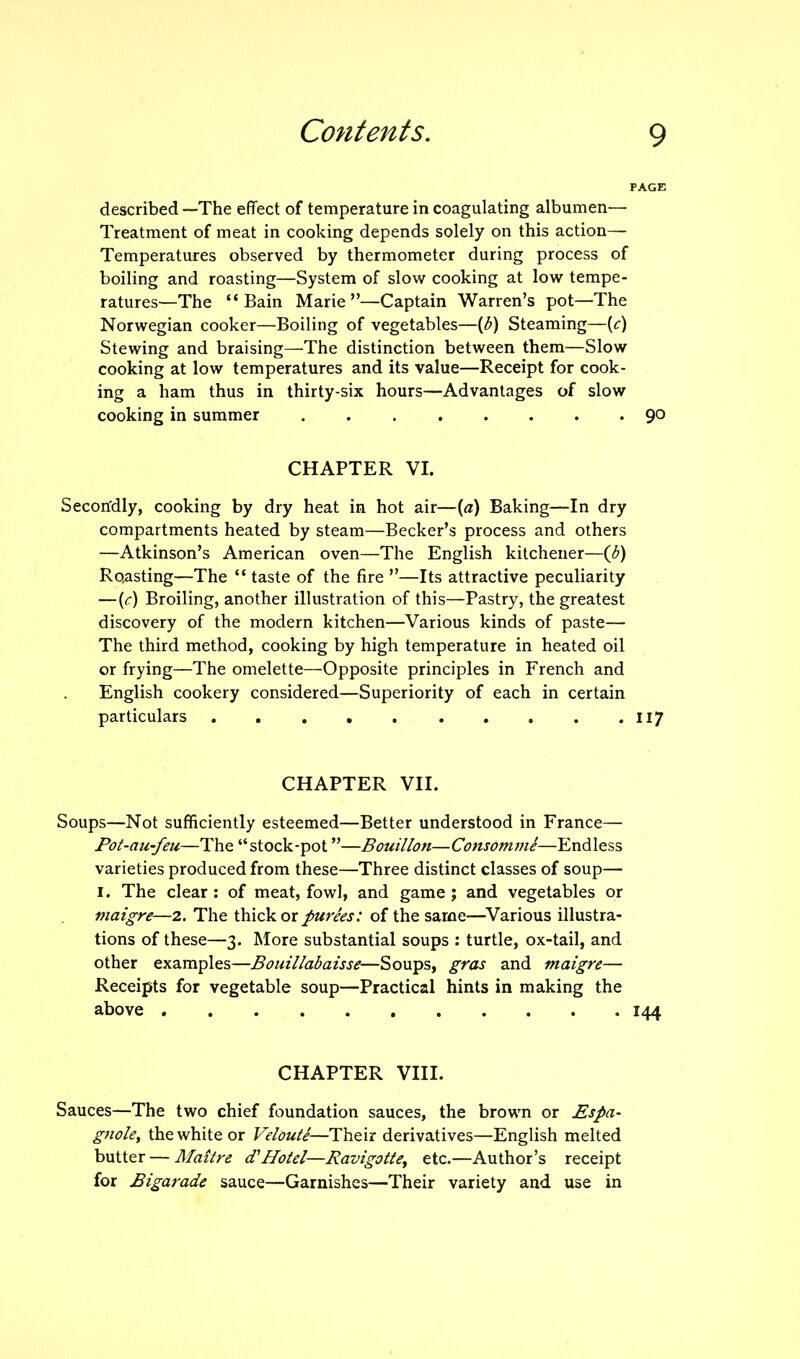 described —The effect of temperature in coagulating albumen— Treatment of meat in cooking depends solely on this action— Temperatures observed by thermometer during process of boiling and roasting—System of slow cooking at low tempe- ratures—The “Bain Marie”—Captain Warren’s pot—The Norwegian cooker—Boiling of vegetables—[b) Steaming—(f) Stewing and braising—The distinction between them—Slow cooking at low temperatures and its value—Receipt for cook- ing a ham thus in thirty-six hours—Advantages of slow cooking in summer 90 CHAPTER VI. Secondly, cooking by dry heat in hot air—(a) Baking—In dry compartments heated by steam—Becker’s process and others —Atkinson’s American oven—The English kitchener—(b) Recasting—The “ taste of the fire ”—Its attractive peculiarity —(e) Broiling, another illustration of this—Pastry, the greatest discovery of the modern kitchen—Various kinds of paste— The third method, cooking by high temperature in heated oil or frying—The omelette—Opposite principles in French and English cookery considered—Superiority of each in certain particulars 117 CHAPTER VII. Soups—Not sufficiently esteemed—Better understood in France— Pot-au-feu—The “stock-pot ”—Bouillon—ConsOmme—Endless varieties produced from these—Three distinct classes of soup— 1. The clear: of meat, fowl, and game; and vegetables or maigre—2. The thick or purees: of the same—Various illustra- tions of these—3. More substantial soups : turtle, ox-tail, and other examples—Bouillabaisse—Soups, gras and maigre— Receipts for vegetable soup—Practical hints in making the above 144 CHAPTER VIII. Sauces—The two chief foundation sauces, the brown or Espa- gnole, the white or Veloute—Their derivatives—English melted butter — Maitre cTHotel—Ravigotte, etc.—Author’s receipt for Bigarade sauce—Garnishes—Their variety and use in