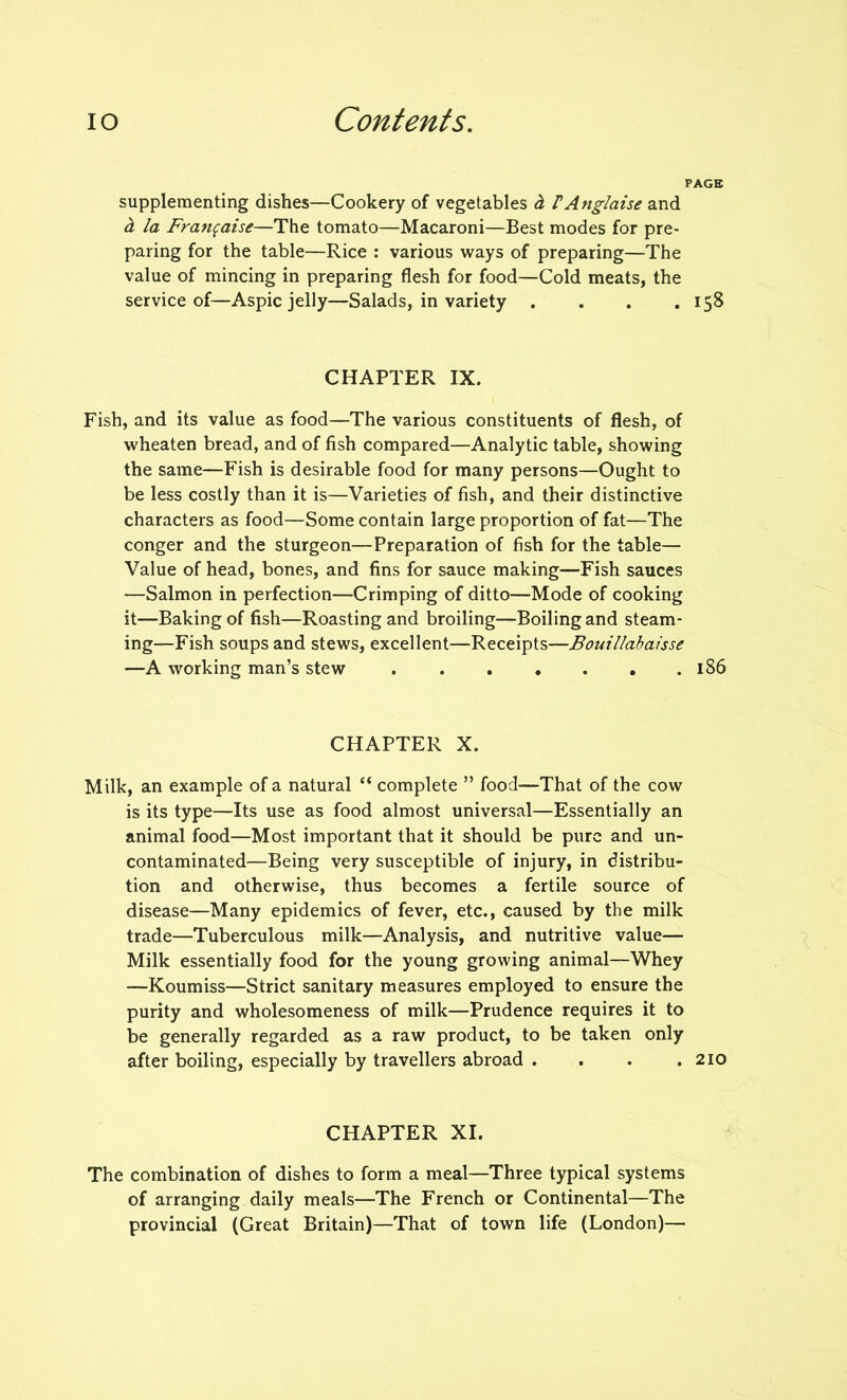 PAGE supplementing dishes—Cookery of vegetables d. PAnglaise and h la Franfaise—The tomato—Macaroni—Best modes for pre- paring for the table—Rice : various ways of preparing—The value of mincing in preparing flesh for food—Cold meats, the service of—Aspic jelly—Salads, in variety . . . .158 CHAPTER IX. Fish, and its value as food—The various constituents of flesh, of wheaten bread, and of fish compared—Analytic table, showing the same—Fish is desirable food for many persons—Ought to be less costly than it is—Varieties of fish, and their distinctive characters as food—Some contain large proportion of fat—The conger and the sturgeon—Preparation of fish for the table— Value of head, bones, and fins for sauce making—Fish sauces —Salmon in perfection—Crimping of ditto—Mode of cooking it—Baking of fish—Roasting and broiling—Boiling and steam- ing—Fish soups and stews, excellent—Receipts—Bouillabaisse —A working man’s stew 186 CHAPTER X. Milk, an example of a natural “ complete ” food—That of the cow is its type—Its use as food almost universal—Essentially an animal food—Most important that it should be pure and un- contaminated—Being very susceptible of injury, in distribu- tion and otherwise, thus becomes a fertile source of disease—Many epidemics of fever, etc., caused by the milk trade—Tuberculous milk—Analysis, and nutritive value— Milk essentially food for the young growing animal—Whey —Koumiss—Strict sanitary measures employed to ensure the purity and wholesomeness of milk—Prudence requires it to be generally regarded as a raw product, to be taken only after boiling, especially by travellers abroad . . . .210 CHAPTER XI. The combination of dishes to form a meal—Three typical systems of arranging daily meals—The French or Continental—The provincial (Great Britain)—That of town life (London)—