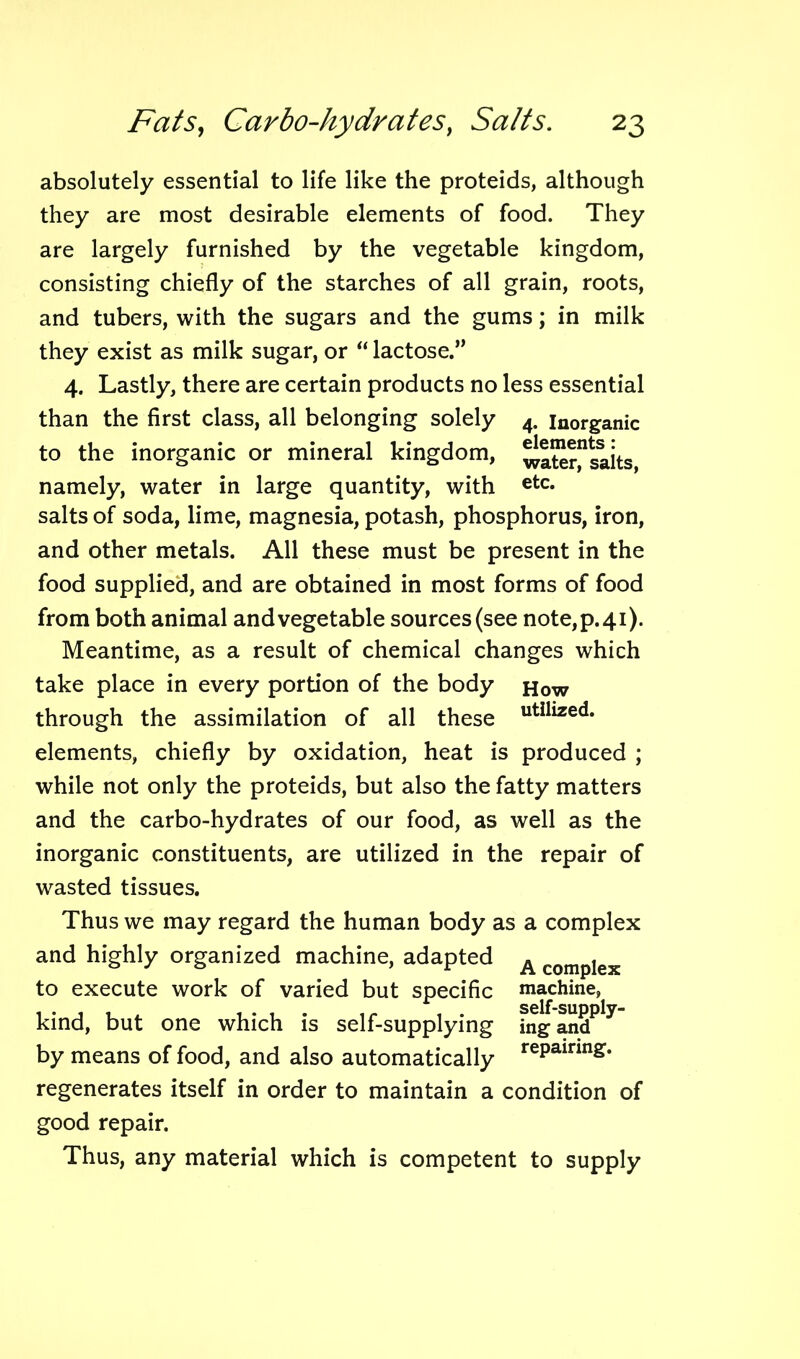 absolutely essential to life like the proteids, although they are most desirable elements of food. They are largely furnished by the vegetable kingdom, consisting chiefly of the starches of all grain, roots, and tubers, with the sugars and the gums; in milk they exist as milk sugar, or “ lactose.” 4. Lastly, there are certain products no less essential than the first class, all belonging solely 4. inorganic to the inorganic or mineral kingdom, ^ater^salts, namely, water in large quantity, with etc* salts of soda, lime, magnesia, potash, phosphorus, iron, and other metals. All these must be present in the food supplied, and are obtained in most forms of food from both animal andvegetable sources(see note,p.4i). Meantime, as a result of chemical changes which take place in every portion of the body How through the assimilation of all these utilized* elements, chiefly by oxidation, heat is produced ; while not only the proteids, but also the fatty matters and the carbo-hydrates of our food, as well as the inorganic constituents, are utilized in the repair of wasted tissues. Thus we may regard the human body as a complex and highly organized machine, adapted A complex to execute work of varied but specific machine, kind, but one which is self-supplying fngandPly by means of food, and also automatically rePainn£* regenerates itself in order to maintain a condition of good repair. Thus, any material which is competent to supply