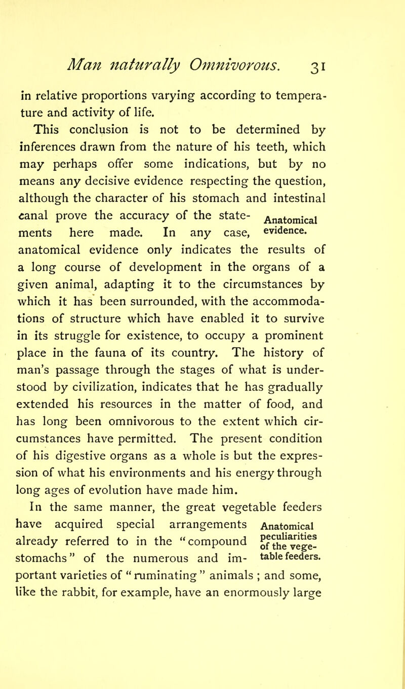 in relative proportions varying according to tempera- ture and activity of life. This conclusion is not to be determined by inferences drawn from the nature of his teeth, which may perhaps offer some indications, but by no means any decisive evidence respecting the question, although the character of his stomach and intestinal canal prove the accuracy of the state- Anatomical ments here made. In any case, evidence, anatomical evidence only indicates the results of a long course of development in the organs of a given animal, adapting it to the circumstances by which it has been surrounded, with the accommoda- tions of structure which have enabled it to survive in its struggle for existence, to occupy a prominent place in the fauna of its country. The history of man’s passage through the stages of what is under- stood by civilization, indicates that he has gradually extended his resources in the matter of food, and has long been omnivorous to the extent which cir- cumstances have permitted. The present condition of his digestive organs as a whole is but the expres- sion of what his environments and his energy through long ages of evolution have made him. In the same manner, the great vegetable feeders have acquired special arrangements Anatomical already referred to in the “ compound ofthevege- stomachs” of the numerous and im- table feeders, portant varieties of “ruminating ” animals ; and some, like the rabbit, for example, have an enormously large