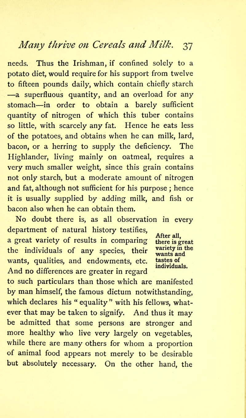 needs. Thus the Irishman, if confined solely to a potato diet, would require for his support from twelve to fifteen pounds daily, which contain chiefly starch —a superfluous quantity, and an overload for any stomach—in order to obtain a barely sufficient quantity of nitrogen of which this tuber contains so little, with scarcely any fat. Hence he eats less of the potatoes, and obtains when he can milk, lard, bacon, or a herring to supply the deficiency. The Highlander, living mainly on oatmeal, requires a very much smaller weight, since this grain contains not only starch, but a moderate amount of nitrogen and fat, although not sufficient for his purpose ; hence it is usually supplied by adding milk, and fish or bacon also when he can obtain them. No doubt there is, as all observation in every department of natural history testifies, a great variety of results in comparing the individuals of any species, their wants, qualities, and endowments, etc. And no differences are greater in regard to such particulars than those which are manifested by man himself, the famous dictum notwithstanding, which declares his “ equality ” with his fellows, what- ever that may be taken to signify. And thus it may be admitted that some persons are stronger and more healthy who live very largely on vegetables, while there are many others for whom a proportion of animal food appears not merely to be desirable but absolutely necessary. On the other hand, the After all, there is great variety in the wants and tastes of individuals.