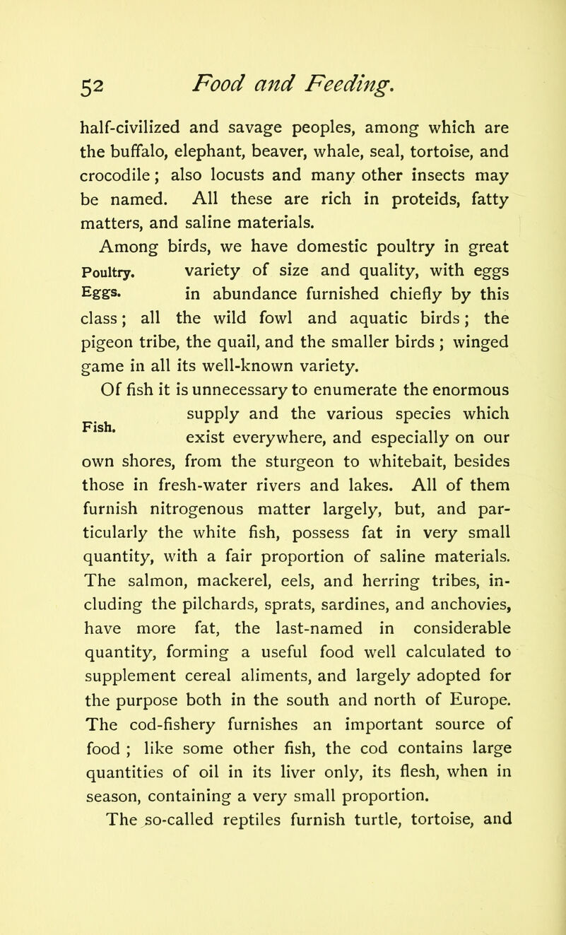 half-civilized and savage peoples, among which are the buffalo, elephant, beaver, whale, seal, tortoise, and crocodile; also locusts and many other insects may be named. All these are rich in proteids, fatty matters, and saline materials. Among birds, we have domestic poultry in great Poultry. variety of size and quality, with eggs Eggs. in abundance furnished chiefly by this class; all the wild fowl and aquatic birds; the pigeon tribe, the quail, and the smaller birds ; winged game in all its well-known variety. Of fish it is unnecessary to enumerate the enormous supply and the various species which exist everywhere, and especially on our own shores, from the sturgeon to whitebait, besides those in fresh-water rivers and lakes. All of them furnish nitrogenous matter largely, but, and par- ticularly the white fish, possess fat in very small quantity, with a fair proportion of saline materials. The salmon, mackerel, eels, and herring tribes, in- cluding the pilchards, sprats, sardines, and anchovies, have more fat, the last-named in considerable quantity, forming a useful food well calculated to supplement cereal aliments, and largely adopted for the purpose both in the south and north of Europe. The cod-fishery furnishes an important source of food ; like some other fish, the cod contains large quantities of oil in its liver only, its flesh, when in season, containing a very small proportion. The so-called reptiles furnish turtle, tortoise, and