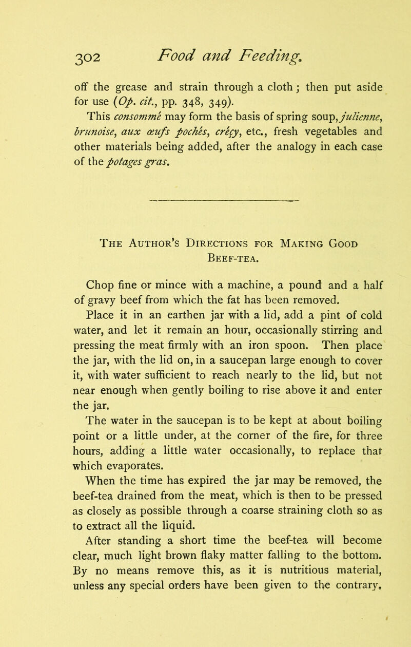 off the grease and strain through a cloth; then put aside for use (Op. tit., pp. 348, 349). This consovime may form the basis of spring soup,julien?ie, brunoise, aux osufs poches, crfyy, etc., fresh vegetables and other materials being added, after the analogy in each case of the potages gras. The Author’s Directions for Making Good Beef-tea. Chop fine or mince with a machine, a pound and a half of gravy beef from which the fat has been removed. Place it in an earthen jar with a lid, add a pint of cold water, and let it remain an hour, occasionally stirring and pressing the meat firmly with an iron spoon. Then place the jar, with the lid on, in a saucepan large enough to cover it, with water sufficient to reach nearly to the lid, but not near enough when gently boiling to rise above it and enter the jar. The water in the saucepan is to be kept at about boiling point or a little under, at the corner of the fire, for three hours, adding a little water occasionally, to replace that which evaporates. When the time has expired the jar may be removed, the beef-tea drained from the meat, which is then to be pressed as closely as possible through a coarse straining cloth so as to extract all the liquid. After standing a short time the beef-tea will become clear, much light brown flaky matter falling to the bottom. By no means remove this, as it is nutritious material, unless any special orders have been given to the contrary.