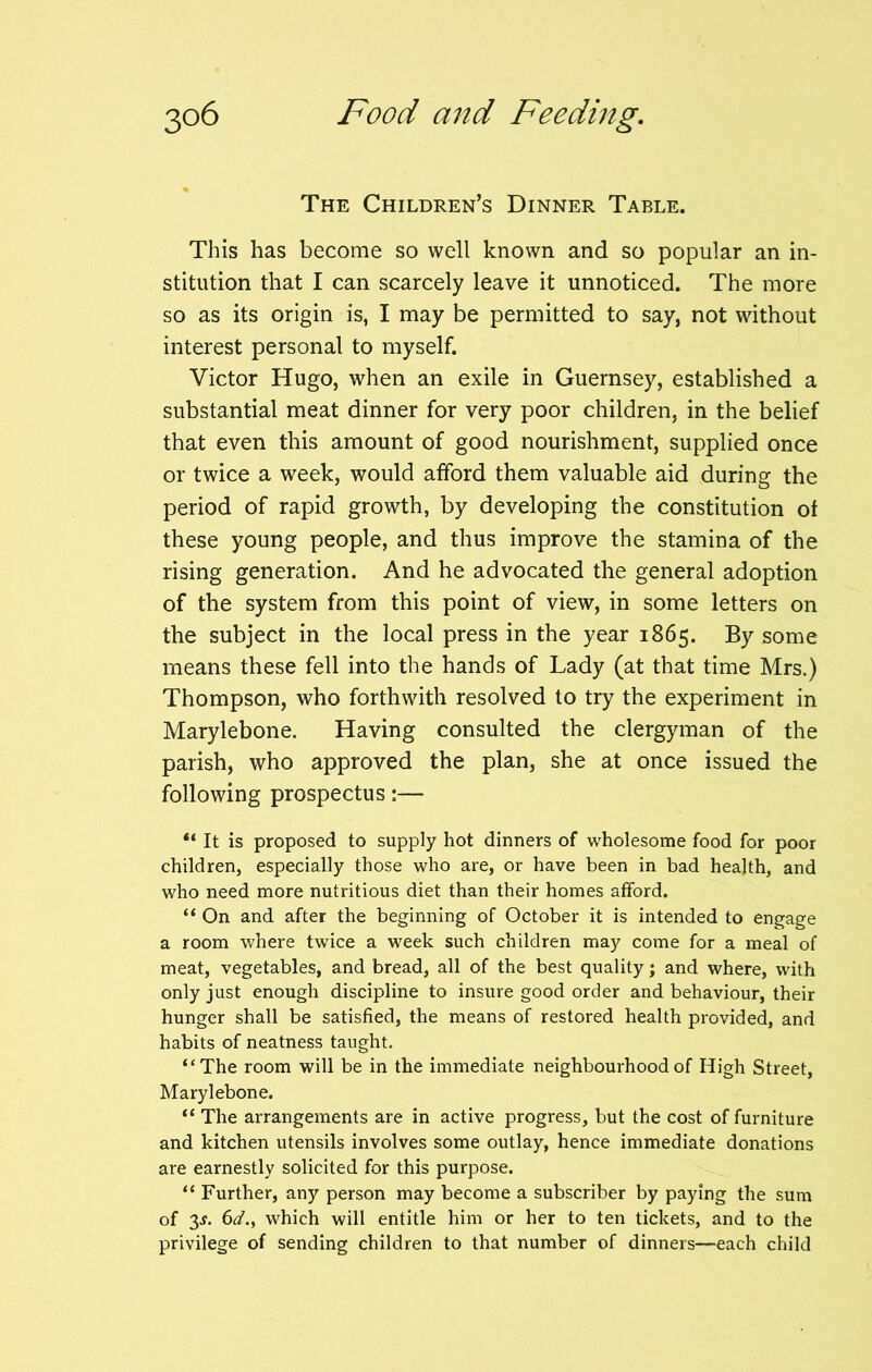 The Children’s Dinner Table. This has become so well known and so popular an in- stitution that I can scarcely leave it unnoticed. The more so as its origin is, I may be permitted to say, not without interest personal to myself. Victor Hugo, when an exile in Guernsey, established a substantial meat dinner for very poor children, in the belief that even this amount of good nourishment, supplied once or twice a week, would afford them valuable aid during the period of rapid growth, by developing the constitution of these young people, and thus improve the stamina of the rising generation. And he advocated the general adoption of the system from this point of view, in some letters on the subject in the local press in the year 1865. By some means these fell into the hands of Lady (at that time Mrs.) Thompson, who forthwith resolved to try the experiment in Marylebone. Having consulted the clergyman of the parish, who approved the plan, she at once issued the following prospectus:— “ It is proposed to supply hot dinners of wholesome food for poor children, especially those who are, or have been in bad health, and who need more nutritious diet than their homes afford. “ On and after the beginning of October it is intended to engage a room where twice a week such children may come for a meal of meat, vegetables, and bread, all of the best quality; and where, with only just enough discipline to insure good order and behaviour, their hunger shall be satisfied, the means of restored health provided, and habits of neatness taught. “The room will be in the immediate neighbourhood of High Street, Marylebone. “ The arrangements are in active progress, but the cost of furniture and kitchen utensils involves some outlay, hence immediate donations are earnestly solicited for this purpose. “ Further, any person may become a subscriber by paying the sum of 3s. 6d., which will entitle him or her to ten tickets, and to the privilege of sending children to that number of dinners—each child