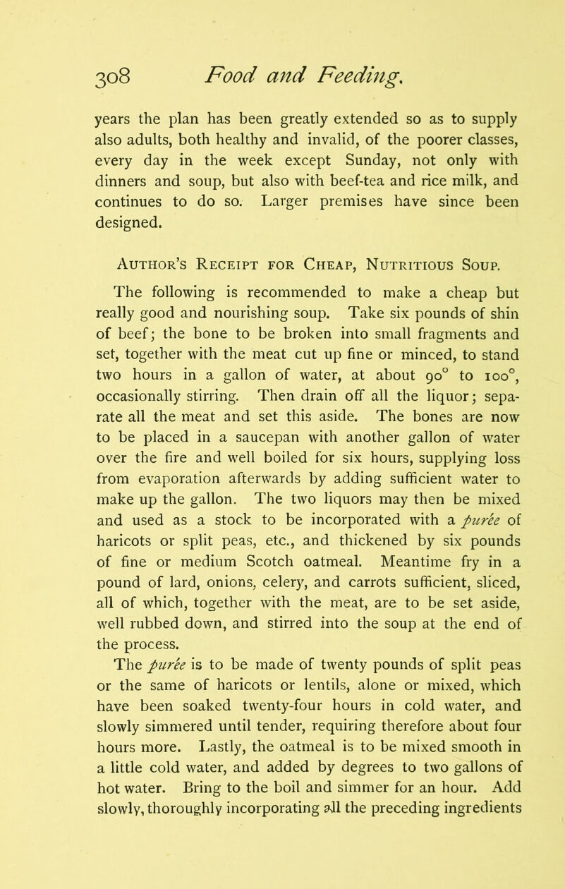 years the plan has been greatly extended so as to supply also adults, both healthy and invalid, of the poorer classes, every day in the week except Sunday, not only with dinners and soup, but also with beef-tea and rice milk, and continues to do so. Larger premises have since been designed. Author’s Receipt for Cheap, Nutritious Soup. The following is recommended to make a cheap but really good and nourishing soup. Take six pounds of shin of beef; the bone to be broken into small fragments and set, together with the meat cut up fine or minced, to stand two hours in a gallon of water, at about 90° to ioo°, occasionally stirring. Then drain off all the liquor; sepa- rate all the meat and set this aside. The bones are now to be placed in a saucepan with another gallon of water over the fire and well boiled for six hours, supplying loss from evaporation afterwards by adding sufficient water to make up the gallon. The two liquors may then be mixed and used as a stock to be incorporated with a puree of haricots or split peas, etc., and thickened by six pounds of fine or medium Scotch oatmeal. Meantime fry in a pound of lard, onions, celery, and carrots sufficient, sliced, all of which, together with the meat, are to be set aside, well rubbed down, and stirred into the soup at the end of the process. The puree is to be made of twenty pounds of split peas or the same of haricots or lentils, alone or mixed, which have been soaked twenty-four hours in cold water, and slowly simmered until tender, requiring therefore about four hours more. Lastly, the oatmeal is to be mixed smooth in a little cold water, and added by degrees to two gallons of hot water. Bring to the boil and simmer for an hour. Add slowly, thoroughly incorporating all the preceding ingredients