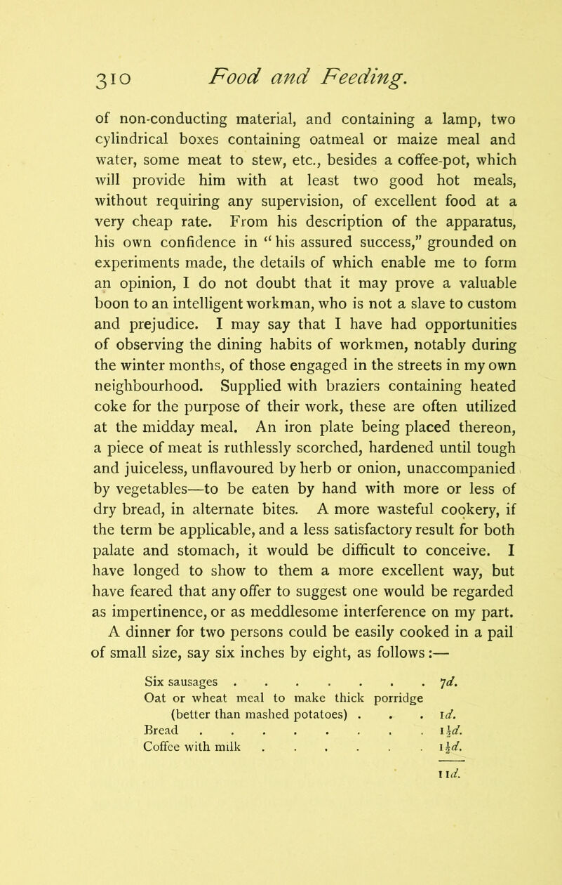 of non-conducting material, and containing a lamp, two cylindrical boxes containing oatmeal or maize meal and water, some meat to stew, etc., besides a coffee-pot, which will provide him with at least two good hot meals, without requiring any supervision, of excellent food at a very cheap rate. From his description of the apparatus, his own confidence in “ his assured success,” grounded on experiments made, the details of which enable me to form an opinion, I do not doubt that it may prove a valuable boon to an intelligent workman, who is not a slave to custom and prejudice. I may say that I have had opportunities of observing the dining habits of workmen, notably during the winter months, of those engaged in the streets in my own neighbourhood. Supplied with braziers containing heated coke for the purpose of their work, these are often utilized at the midday meal. An iron plate being placed thereon, a piece of meat is ruthlessly scorched, hardened until tough and juiceless, unflavoured by herb or onion, unaccompanied by vegetables—to be eaten by hand with more or less of dry bread, in alternate bites. A more wasteful cookery, if the term be applicable, and a less satisfactory result for both palate and stomach, it would be difficult to conceive. I have longed to show to them a more excellent way, but have feared that any offer to suggest one would be regarded as impertinence, or as meddlesome interference on my part. A dinner for two persons could be easily cooked in a pail of small size, say six inches by eight, as follows:— Six sausages ....... *jd. Oat or wheat meal to make thick porridge (better than mashed potatoes) . . .id. Bread i \d. Coffee with milk \\d. i id.