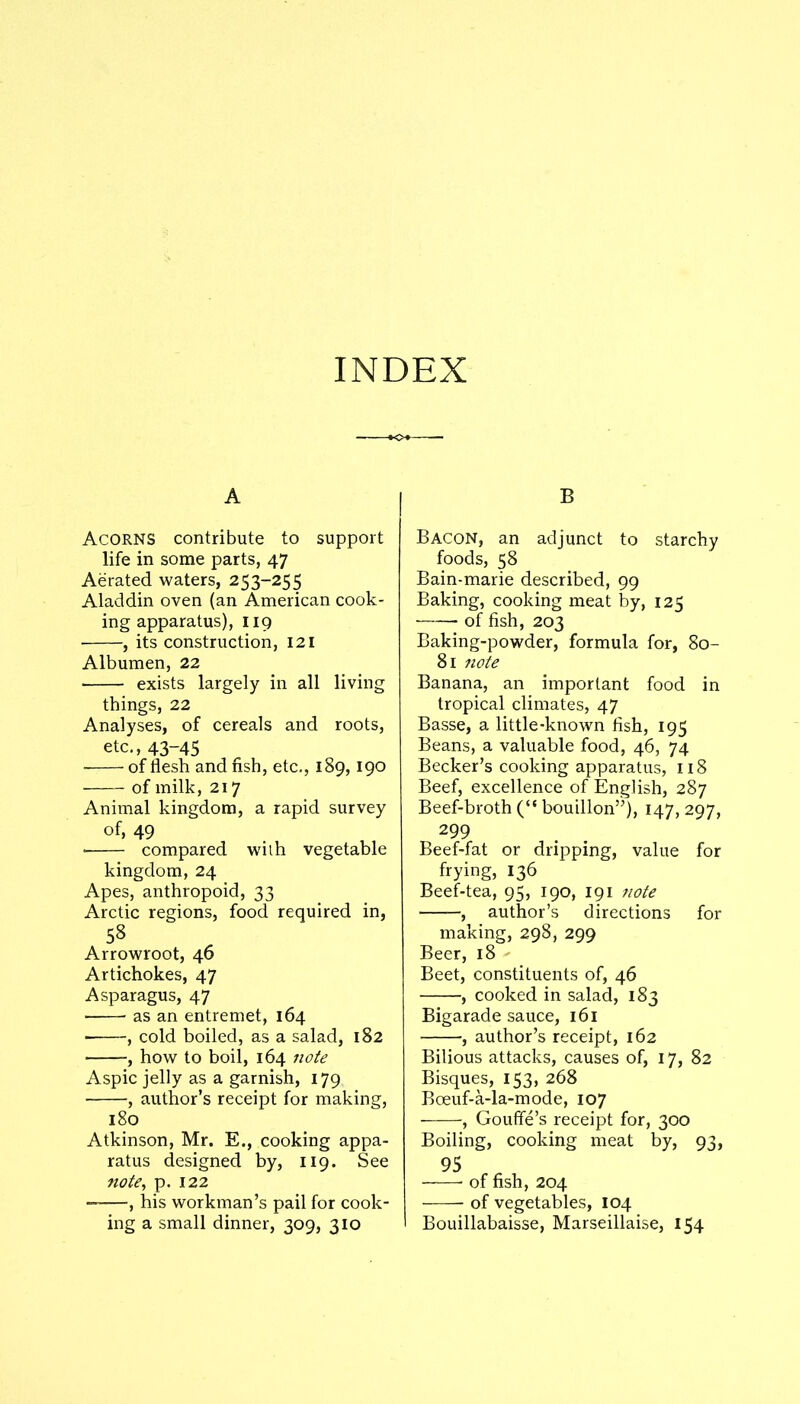 INDEX A Acorns contribute to support life in some parts, 47 Aerated waters, 253-255 Aladdin oven (an American cook- ing apparatus), 119 , its construction, 121 Albumen, 22 exists largely in all living things, 22 Analyses, of cereals and roots, etc., 43-45 ■ of flesh and fish, etc., 189,190 of milk, 217 Animal kingdom, a rapid survey of, 49 • compared with vegetable kingdom, 24 Apes, anthropoid, 33 Arctic regions, food required in, 58 Arrowroot, 46 Artichokes, 47 Asparagus, 47 ■ as an entremet, 164 , cold boiled, as a salad, 182 , how to boil, 164 note Aspic jelly as a garnish, 179 , author’s receipt for making, 180 Atkinson, Mr. E., cooking appa- ratus designed by, 119. See note, p. 122 , his workman’s pail for cook- B Bacon, an adjunct to starchy foods, 58 Bain-marie described, 99 Baking, cooking meat by, 125 of fish, 203 Baking-powder, formula for, 80- 81 note Banana, an important food in tropical climates, 47 Basse, a little-known fish, 195 Beans, a valuable food, 46, 74 Becker’s cooking apparatus, 118 Beef, excellence of English, 287 Beef-broth (“ bouillon”), 147,297, 299 Beef-fat or dripping, value for frying, 136 Beef-tea, 95, 190, 191 note , author’s directions for making, 298, 299 Beer, 18 Beet, constituents of, 46 , cooked in salad, 183 Bigarade sauce, 161 , author’s receipt, 162 Bilious attacks, causes of, 17, 82 Bisques, 153, 268 Boeuf-a-la-mode, 107 , Gouffe’s receipt for, 300 Boiling, cooking meat by, 93, 95 of fish, 204 of vegetables, 104