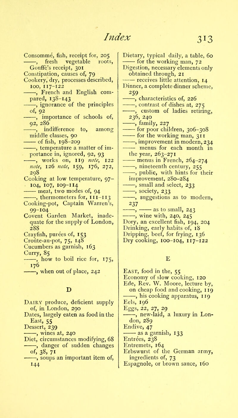 Consomme, fish, receipt for, 205 , fresh vegetable roots, Gouffe’s receipt, 301 Constipation, causes of, 79 Cookery, dry, processes described, 100, 117-122 , French and English com- pared, 138-143 , ignorance of the principles of, 92 , importance of schools of, 92, 286 , indifference to, among middle classes, 90 of fish, 198-209 , temperature a matter of im- portance in, ignored, 92, 93 , works on, 119 note, 122 note, 126 note, 159, 176, 272, 298 Cooking at low temperature, 97- 104, 107, 109-114 meat, two modes of, 94 , thermometers for, m-113 Cooking-pot, Captain Warren’s, 99-104 Covent Garden Market, inade- quate for the supply of London, 288 Crayfish, purees of, 153 Croute-au-pot, 75, 148 Cucumbers as garnish, 163 Curry, 85 , how to boil rice for, 175, 176 , when out of place, 242 D Dairy produce, deficient supply of, in London, 290 Dates, largely eaten as food in the East, 55 Dessert, 239 , wines at, 240 Diet, circumstances modifying, 68 ■ , danger of sudden changes of, 38, 71 • , soups an important item of, 144 Dietary, typical daily, a table, 60 for the working man, 72 Digestion, necessary elements only obtained through, 21 receives little attention, 14 Dinner, a complete dinner scheme, 259 , characteristics of, 226 , contrast of dishes at, 275 , custom of ladies retiring, 236, 240 , family, 227 for poor children, 306-308 for the working man, 311 , improvement in modern, 234 menus for each month in the year, 263-271 menus in French, 264-274 , nineteenth century, 255 , public, with hints for their improvement, 280-284 , small and select, 233 , society, 233 , suggestions as to modern, 237 , as to small, 243 , wine with, 240, 245 Dory, an excellent fish, 194, 204 Drinking, early habits of, 18 Dripping, beef, for frying, 136 Dry cooking, 100-104, 117-122 E East, food in the, 55 Economy of slow cooking, 120 Ede, Rev. W. Moore, lecture by, on cheap food and cooking, 119 , his cooking apparatus, 119 Eels, 196 Eggs, 22, 27, 29 , new-laid, a luxury in Lon- don, 289 Endive, 47 as a garnish, 133 Entrees, 238 Entremets, 164 Erbswurst of the German army, ingredients of, 73 Espagnole, or brown sauce, 160