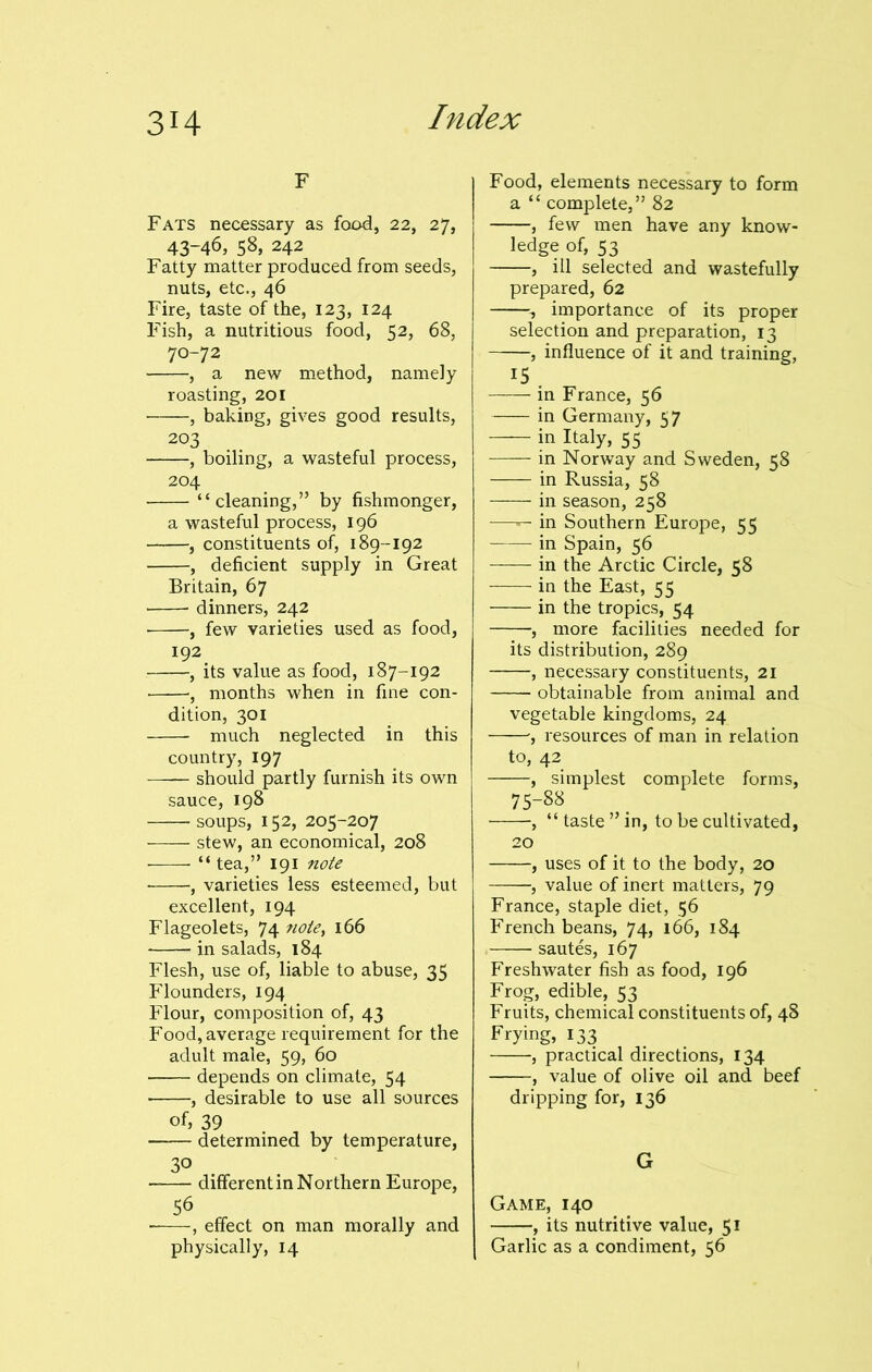 F Fats necessary as food, 22, 27, 43-46, 58, 242 Fatty matter produced from seeds, nuts, etc., 46 Fire, taste of the, 123, 124 Fish, a nutritious food, 52, 68, 70-72 , a new method, namely roasting, 201 , baking, gives good results, 203 , boiling, a wasteful process, 204 “cleaning,” by fishmonger, a wasteful process, 196 , constituents of, 189-192 , deficient supply in Great Britain, 67 dinners, 242 , few varieties used as food, 192 , its value as food, 187-192 , months when in fine con- dition, 301 much neglected in this country, 197 should partly furnish its own sauce, 198 soups, 152, 205-207 stew, an economical, 208 “tea,” 191 note •, varieties less esteemed, but excellent, 194 Flageolets, 74 ?iote> 166 in salads, 184 Flesh, use of, liable to abuse, 35 Flounders, 194 Flour, composition of, 43 Food, average requirement for the adult male, 59, 60 depends on climate, 54 , desirable to use all sources of, 39 determined by temperature, 3° different in Northern Europe, 56 , effect on man morally and physically, 14 Food, elements necessary to form a “ complete,” 82 , few men have any know- ledge of, 53 , ill selected and wastefully prepared, 62 importance of its proper selection and preparation, 13 , influence of it and training, 15 — in France, 56 — in Germany, 57 — in Italy, 55 — in Norway and Sweden, 58 — in Russia, 58 — in season, 258 — in Southern Europe, 55 — in Spain, 56 — in the Arctic Circle, 58 — in the East, 55 — in the tropics, 54 —, more facilities needed for its distribution, 289 —, necessary constituents, 21 obtainable from animal and vegetable kingdoms, 24 ■, resources of man in relation to, 42 , simplest complete forms, 75-88 , “ taste ” in, to be cultivated, , uses of it to the body, 20 , value of inert matters, 79 France, staple diet, 56 French beans, 74, 166, 184 sautes, 167 Freshwater fish as food, 196 Frog, edible, 53 Fruits, chemical constituents of, 48 Frying, 133 , practical directions, 134 , value of olive oil and beef dripping for, 136 G Game, 140 , its nutritive value, 51 Garlic as a condiment, 56