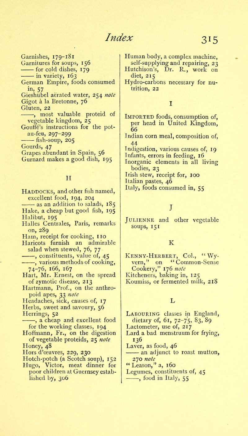 Garnishes, 179-181 Garnitures for soups, 156 for cold dishes, 179 in variety, 163 German Empire, foods consumed in, 57 Gieshiibel aerated water, 254 note Gigot a la Bretonne, 76 Gluten, 22 , most valuable proteid of vegetable kingdom, 25 Gouffe’s instructions for the pot- au-feu, 297-299 fish-soup, 205 Gourds, 47 Grapes abundant in Spain, 56 Gurnard makes a good dish, 195 H Haddocks, and other fish named, excellent food, 194, 204 as an addition to salads, 185 Hake, a cheap but good fish, 195 Halibut, 195 Halles Centrales, Paris, remarks on, 289 Ham, receipt for cooking, 110 Haricots furnish an admirable salad when stewed, 76, 77 , constituents, value of, 45 • , various methods of cooking, 74-76, 166, 167 Hart, Mr. Ernest, on the spread of zymotic disease, 213 Hartmann, Prof., on the anthro- poid apes, 33 note Headaches, sick, causes of, 17 Herbs, sweet and savoury, 56 Herrings, 52 , a cheap and excellent food for the working classes, 194 Hoffmann, Fr., on the digestion of vegetable proteids, 25 note Honey, 48 Hors d’oeuvres, 229, 230 Hotch-potch (a Scotch soup), 152 Hugo, Victor, meat dinner for poor children at Guernsey estab- lished by, 306 Human body, a complex machine, self-supplying and repairing, 23 Hutchison’s, Dr. R., work on diet, 215 Hydro-carbons necessary for nu- trition, 22 I Imported foods, consumption of, per head in United Kingdom, 66 Indian corn meal, composition of, 44 Indigestion, various causes of, 19 Infants, errors in feeding, 16 Inorganic elements in all living bodies, 23 Irish stew, receipt for, 100 Italian pastes, 46 Italy, foods consumed in, 55 J Julienne and other vegetable soups, 151 K Kenny-Herbert, Col., “ Wy- vern,” on “Common-Sense Cookery,” 176 note Kitcheners, baking in, 125 Koumiss, or fermented milk, 218 L Labouring classes in England, dietary of, 61, 72—75, 83, 89 Lactometer, use of, 217 Lard a bad menstruum for frying, 136 Laver, as food, 46 an adjunct to roast mutton, 270 note “ Leason,” a, 160 Legumes, constituents of, 45 , food in Italy, 55