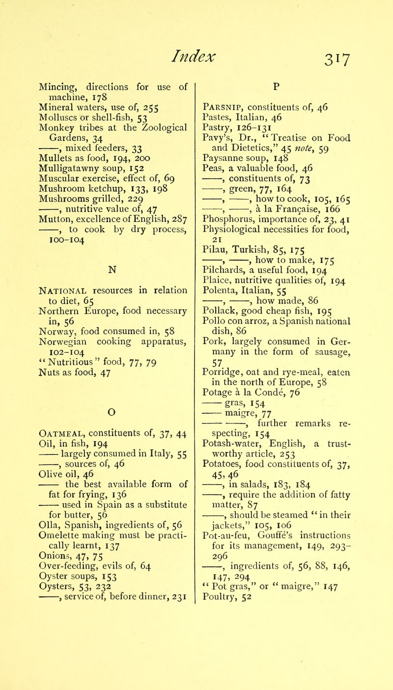 Mincing, directions for use of machine, 178 Mineral waters, use of, 255 Molluscs Or shell-fish, 53 Monkey tribes at the Zoological Gardens, 34 , mixed feeders, 33 Mullets as food, 194, 200 Mulligatawny soup, 152 Muscular exercise, effect of, 69 Mushroom ketchup, 133, 198 Mushrooms grilled, 229 , nutritive value of, 47 Mutton, excellence of English, 287 , to cook by dry process, I00-104 N National resources in relation to diet, 65 Northern Europe, food necessary in, 56 Norway, food consumed in, 58 Norwegian cooking apparatus, 102-104 “Nutritious” food, 77, 79 Nuts as food, 47 O Oatmeal, constituents of, 37, 44 Oil, in fish, 194 largely consumed in Italy, 55 , sources of, 46 Olive oil, 46 the best available form of fat for frying, 136 used in Spain as a substitute for butter, 56 Olla, Spanish, ingredients of, 56 Omelette making must be practi- cally learnt, 137 Onions, 47, 75 Over-feeding, evils of, 64 Oyster soups, 153 Oysters, 53, 232 , service of, before dinner, 231 P Parsnip, constituents of, 46 Pastes, Italian, 46 Pastry, 126-131 Pavy’s, Dr., “Treatise on Food and Dietetics,” 45 notey 59 Paysanne soup, 148 Peas, a valuable food, 46 , constituents of, 73 , green, 77, 164 , , how to cook, 105, 165 , , a la Frangaise, 166 Phosphorus, importance of, 23, 41 Physiological necessities for food, 21 Pilau, Turkish, 85, 175 , , how to make, 175 Pilchards, a useful food, 194 Plaice, nutritive qualities of, 194 Polenta, Italian, 55 , , how made, 86 Pollack, good cheap fish, 195 Polio con arroz, a Spanish national dish, 86 Pork, largely consumed in Ger- many in the form of sausage, 57. Porridge, oat and rye-meal, eaten in the north of Europe, 58 Potage a la Conde, 76 gras, 154 maigre, 77 , further remarks re- specting, 154 Potash-water, English, a trust- worthy article, 253 Potatoes, food constituents of, 37, 45 5 46 , in salads, 183, 184 , require the addition of fatty matter, 87 , should be steamed “ in their jackets,” 105, 106 Pot-au-feu, Gouffe’s instructions for its management, 149, 293- 296 , ingredients of, 56, 88, 146, 147, 294 “ Pot gras,” or “ maigre,” 147 Poultry, 52