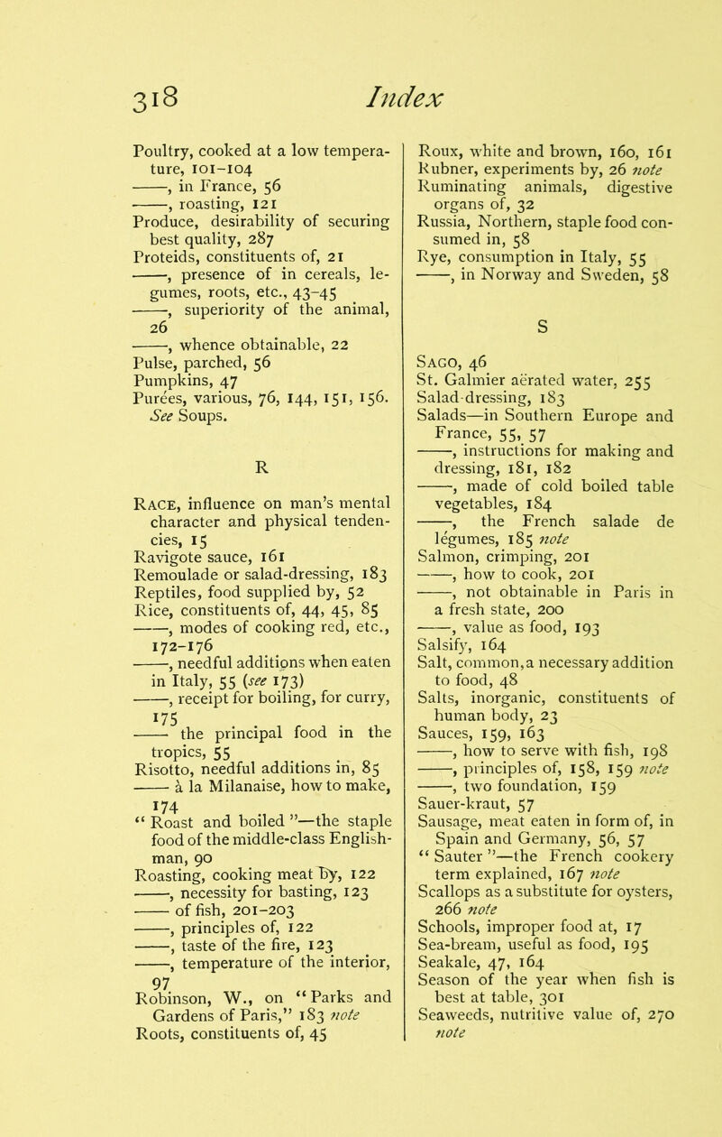 Poultry, cooked at a low tempera- ture, 101-104 , in France, 56 , roasting, 121 Produce, desirability of securing best quality, 287 Proteids, constituents of, 21 , presence of in cereals, le- gumes, roots, etc., 43-45 , superiority of the animal, 26 , whence obtainable, 22 Pulse, parched, 56 Pumpkins, 47 Purees, various, 76, 144, 151, 156. See Soups. R Race, influence on man’s mental character and physical tenden- cies, 15 Ravigote sauce, 161 Remoulade or salad-dressing, 183 Reptiles, food supplied by, 52 Rice, constituents of, 44, 45, 85 , modes of cooking red, etc., 172-176 , needful additipns when eaten in Italy, 55 (see 173) , receipt for boiling, for curry, 175 the principal food in the tropics, 55 Risotto, needful additions in, 85 a la Milanaise, how to make, 174 “ Roast and boiled ”—the staple food of the middle-class English- man, 90 Roasting, cooking meat By, 122 , necessity for basting, 123 of fish, 201-203 , principles of, 122 , taste of the fire, 123 , temperature of the interior, Robinson, W., on “Parks and Gardens of Paris,” 183 note Roots, constituents of, 45 Roux, white and brown, 160, 161 Rubner, experiments by, 26 note Ruminating animals, digestive organs of, 32 Russia, Northern, staple food con- sumed in, 58 Rye, consumption in Italy, 55 , in Norway and Sweden, 58 S Sago, 46 St. Galmier aerated water, 255 Salad-dressing, 183 Salads—in Southern Europe and France, 55, 57 , instructions for making and dressing, 181, 182 , made of cold boiled table vegetables, 184 , the French salade de legumes, 185 note Salmon, crimping, 201 , how to cook, 201 , not obtainable in Paris in a fresh state, 200 , value as food, 193 Salsify, 164 Salt, common,a necessary addition to food, 48 Salts, inorganic, constituents of human body, 23 Sauces, 159, 163 , how to serve with fish, 198 , principles of, 158, 159 note , two foundation, 159 Sauer-kraut, 57 Sausage, meat eaten in form of, in Spain and Germany, 56, 57 “ Sauter ”—the French cookery term explained, 167 note Scallops as a substitute for oysters, 266 note Schools, improper food at, 17 Sea-bream, useful as food, 195 Sealcale, 47, 164 Season of the year when fish is best at table, 301 Seaweeds, nutritive value of, 270 note