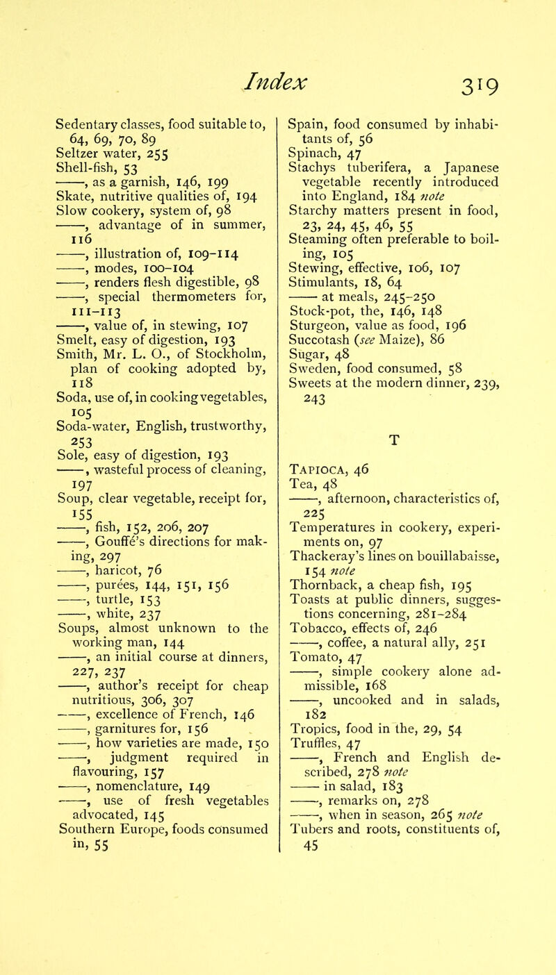 Sedentary classes, food suitable to, 64, 69, 70, 89 Seltzer water, 255 Shell-fish, 53 , as a garnish, 146, 199 Skate, nutritive qualities of, 194 Slow cookery, system of, 98 , advantage of in summer, 116 , illustration of, 109-114 , modes, 100-104 ■ , renders flesh digestible, 98 , special thermometers for, m-113 , value of, in stewing, 107 Smelt, easy of digestion, 193 Smith, Mr. L. O., of Stockholm, plan of cooking adopted by, 118 Soda, use of, in cooking vegetables, 105 Soda-water, English, trustworthy, 253 Sole, easy of digestion, 193 , wasteful process of cleaning, 197 Soup, clear vegetable, receipt for, 155 , fish, 152, 206, 207 , Gouffe’s directions for mak- ing, 297 , haricot, 76 , purees, 144, 151, 156 , turtle, 153 , white, 237 Soups, almost unknown to the working man, 144 , an initial course at dinners, 227, 237 , author’s receipt for cheap nutritious, 306, 307 , excellence of French, 146 , garnitures for, 156 , how varieties are made, 150 , judgment required in flavouring, 157 ■, nomenclature, 149 , use of fresh vegetables advocated, 145 Southern Europe, foods consumed 55 Spain, food consumed by inhabi- tants of, 56 Spinach, 47 Stachys tuberifera, a Japanese vegetable recently introduced into England, 184 note Starchy matters present in food, 23, 24, 45, 46, 55 Steaming often preferable to boil- ing, 105 Stewing, effective, 106, 107 Stimulants, 18, 64 at meals, 245-250 Stock-pot, the, 146, 148 Sturgeon, value as food, 196 Succotash (see Maize), 86 Sugar, 48 Sweden, food consumed, 58 Sweets at the modern dinner, 239, 243 T Tapioca, 46 Tea, 48 , afternoon, characteristics of, 225 Temperatures in cookery, experi- ments on, 97 Thackeray’s lines on bouillabaisse, 154 note Thornback, a cheap fish, 195 Toasts at public dinners, sugges- tions concerning, 281-284 Tobacco, effects of, 246 , coffee, a natural ally, 251 Tomato, 47 , simple cookery alone ad- missible, 168 , uncooked and in salads, 182 Tropics, food in the, 29, 54 Truffles, 47 , French and English de- scribed, 278 note in salad, 183 , remarks on, 278 ■, when in season, 265 note Tubers and roots, constituents of, 45