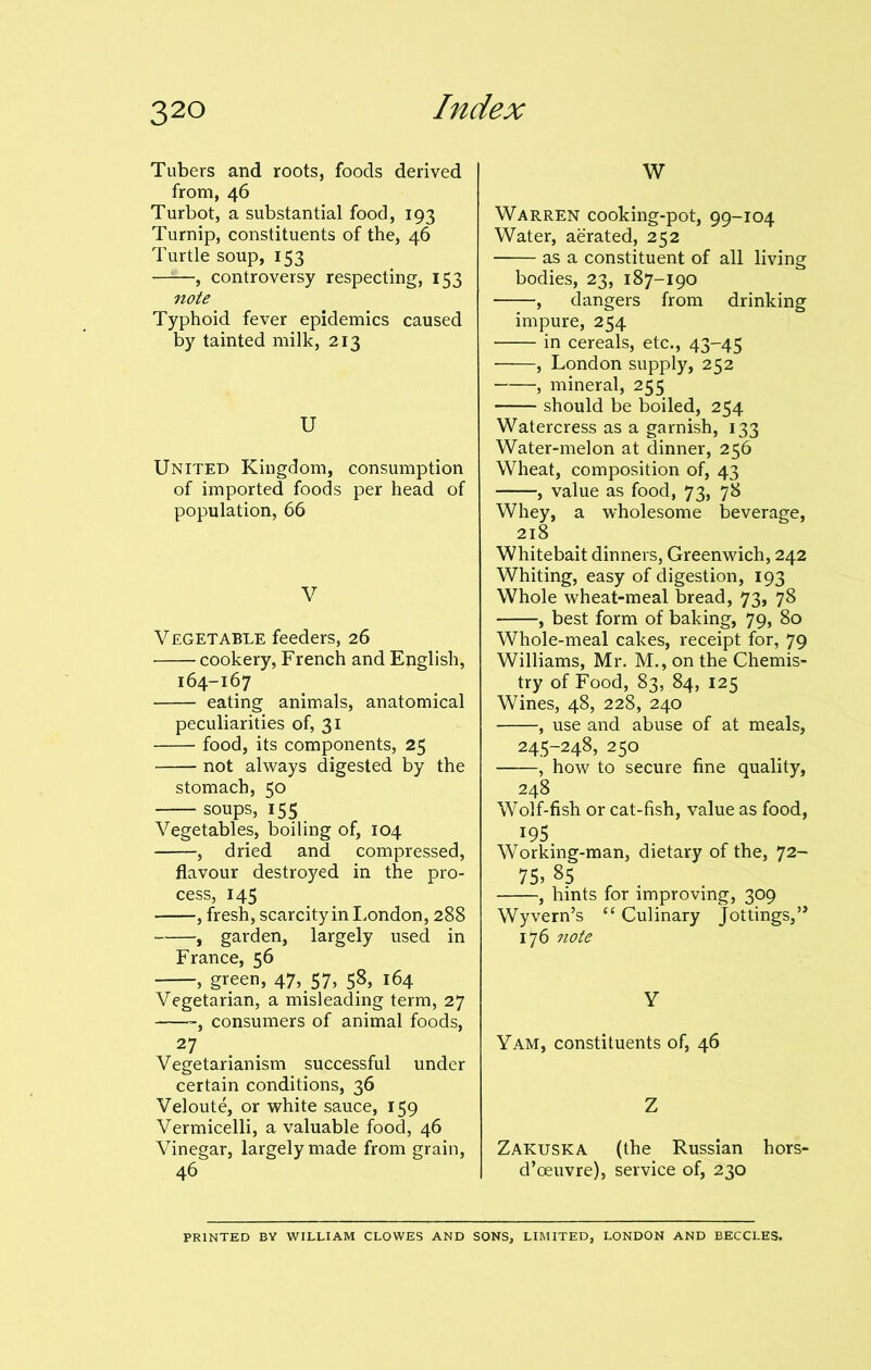 Tubers and roots, foods derived from, 46 Turbot, a substantial food, 193 Turnip, constituents of the, 46 Turtle soup, 153 —-—, controversy respecting, 153 note Typhoid fever epidemics caused by tainted milk, 213 U United Kingdom, consumption of imported foods per head of population, 66 V Vegetable feeders, 26 cookery, French and Epglish, 164-167 eating animals, anatomical peculiarities of, 31 food, its components, 25 not always digested by the stomach, 50 soups, 155 Vegetables, boiling of, 104 , dried and compressed, flavour destroyed in the pro- cess, 145 , fresh, scarcity in London, 288 , garden, largely used in France, 56 , green, 47, 57, 5?> 164 Vegetarian, a misleading term, 27 -, consumers of animal foods, 27 Vegetarianism successful under certain conditions, 36 Veloute, or white sauce, 159 Vermicelli, a valuable food, 46 Vinegar, largely made from grain, 46 W Warren cooking-pot, 99-104 Water, aerated, 252 as a constituent of all living bodies, 23, 187-190 , dangers from drinking impure, 254 in cereals, etc., 43-45 , London supply, 252 , mineral, 255 should be boiled, 254 Watercress as a garnish, 133 Water-melon at dinner, 256 Wheat, composition of, 43 , value as food, 73, 78 Whey, a wholesome beverage, 218 Whitebait dinners, Greenwich, 242 Whiting, easy of digestion, 193 Whole wheat-meal bread, 73, 78 , best form of baking, 79, 80 Whole-meal cakes, receipt for, 79 Williams, Mr. M., on the Chemis- try of Food, 83, 84, 125 Wines, 48, 228, 240 , use and abuse of at meals, 245-248, 250 , how to secure fine quality, 248 Wolf-fish or cat-fish, value as food, x95 Working-man, dietary of the, 72- 75> 85 , hints for improving, 309 Wyvern’s “ Culinary Jottings, ’* 176 note Y Yam, constituents of, 46 Z Zakuska (the Russian hors- d’oeuvre), service of, 230 PRINTED BY WILLIAM CLOWES AND SONS, LIMITED, LONDON AND BECCLES.