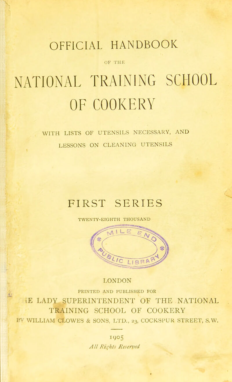 OFFICIAL HANDBOOK OF THE NATIONAL TRAINING SCHOOL OF COOKERY WITH LISTS OF UTENSILS NECESSARY. AND LESSONS ON CLEANING UTENSILS FIRST SERIES TWENTY-EIGHTH THOUSAND LONDON PRINTED AND PUBLISHED FOR lE LADY SUPERINTENDENT OF THE NATIONAL TRAINING SCHOOL OF COOKERY Bv WILLIAM CLOWES & SONS, LTD., 23, COCKSPUK STREET, S.W. iyo5 All Ri'^hls Reserved