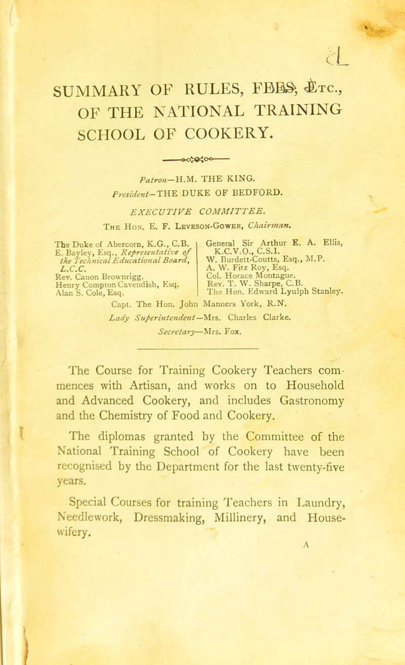 SUMMARY OF RULES, FBBS‘ <^tc., OF THE NATIONAL TRAINING SCHOOL OF COOKERY. o>*io Patron—HM. THE KING. President—THE DUKE OF BEDFORD. EXECUTIVE COMMITTEE, The Hon. E. F. Leveson-Gower, Chairman, The Duke of Abercorn, K.G., C.B. E. Bayley, Esq., Representative of the Technical Educational Boardf L.CX, Rev. Canon Brownrigg. ^ Henry Compton Cavendish, Esq. Alan S. Cole, Esq. Capt. The Hon. John General Sir Arthur E. A. Ellis, K.C.V.O., C.S.I. W. Burdett-Coutts, Esq., M.P. A. \V. Fitz Roy, Esq. Col. Horace Montague. Rev. T. W. Sharpe, C.B. The Hon. Edward Lyulph Stanley. Manners York, R.N. Lady Superintendent—M-xs. Charles Clarke. Secretary—Mrs. Fox. The Course for Training Cookery Teachers com- mences with Artisan, and works on to Household and Advanced Cookery, and includes Gastronomy and the Chemistry of Food and Cookery. The diplomas granted by the Committee of the National Training School of Cookery have been recognised by the Department for the last twenty-five years. Special Courses for training Teachers in Laundry, Needlework, Dressmaking, Millinery, and House- wifery. h