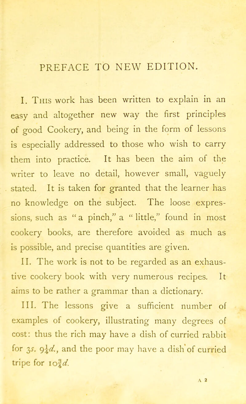 PREFACE TO NEW EDITION. I. This work has been written to explain in an easy and altogether new way the first principles of good Cookery, and being in the form of lessons is especially addressed to those who wish to carry them into practice. It has been the aim of the writer to leave no detail, however small, vaguely stated. It is taken for granted that the learner has no knowledge on the subject. The loose expres- sions, such as “ a pinch,” a “ little,” found in most cookery books, are therefore avoided as much as is possible, and precise quantities are given. II. The work is not to be regarded as an exhaus- tive cookery book with very numerous recipes. It aims to be rather a grammar than a dictionary. III. The lessons give a sufficient number of examples of cookery, illustrating many degrees of cost; thus the rich may have a dish of curried rabbit for 35. and the poor may have a dish of curried tripe for