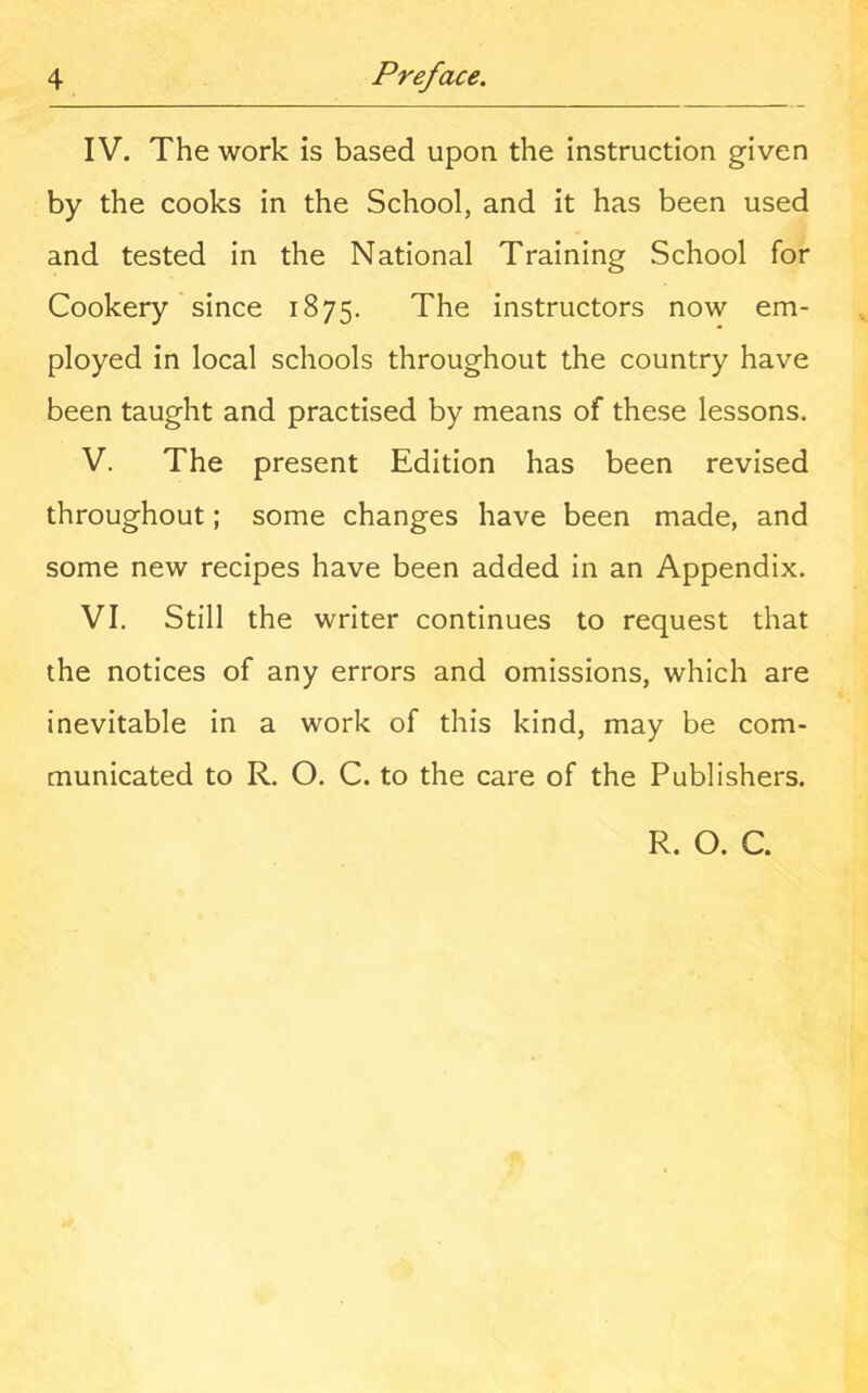 IV. The work is based upon the instruction given by the cooks in the School, and it has been used and tested in the National Training School for Cookery since 1875. The instructors now em- ployed in local schools throughout the country have been taught and practised by means of these lessons. V. The present Edition has been revised throughout; some changes have been made, and some new recipes have been added in an Appendix. VI. Still the writer continues to request that the notices of any errors and omissions, which are inevitable in a work of this kind, may be com- municated to R. O. C. to the care of the Publishers. R. O. C.