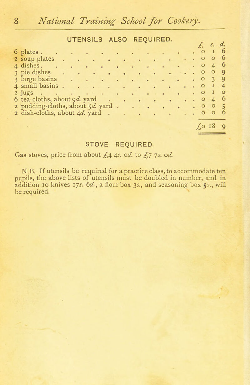 UTENSILS ALSO REQUIRED. 6 plates 2 soup plates .... 4 dishes 3 pie dishes .... 3 large basins .... 4 small basins .... 2 jugs 6 tea-cloths, about <^d. yard 2 pudding-cloths, about yard . 2 dish-cloths, about 4^/. yard . £ s. d. 0 I 6 0 0 6 0 4 6 0 0 9 0 3 9 0 I 4 0 1 0 0 4 6 0 0 5 0 0 6 £o i8 9 STOVE REQUIRED. Gas stoves, price from about £i\. 4s. od. to £7 js. od. N.B. If utensils be required for a practice class, to accommodate ten pupils, the above lists of utensils must be doubled in number, and in addition 10 knives 17s. 6d., a flour box 3J., and seasoning box 5^., will be required.