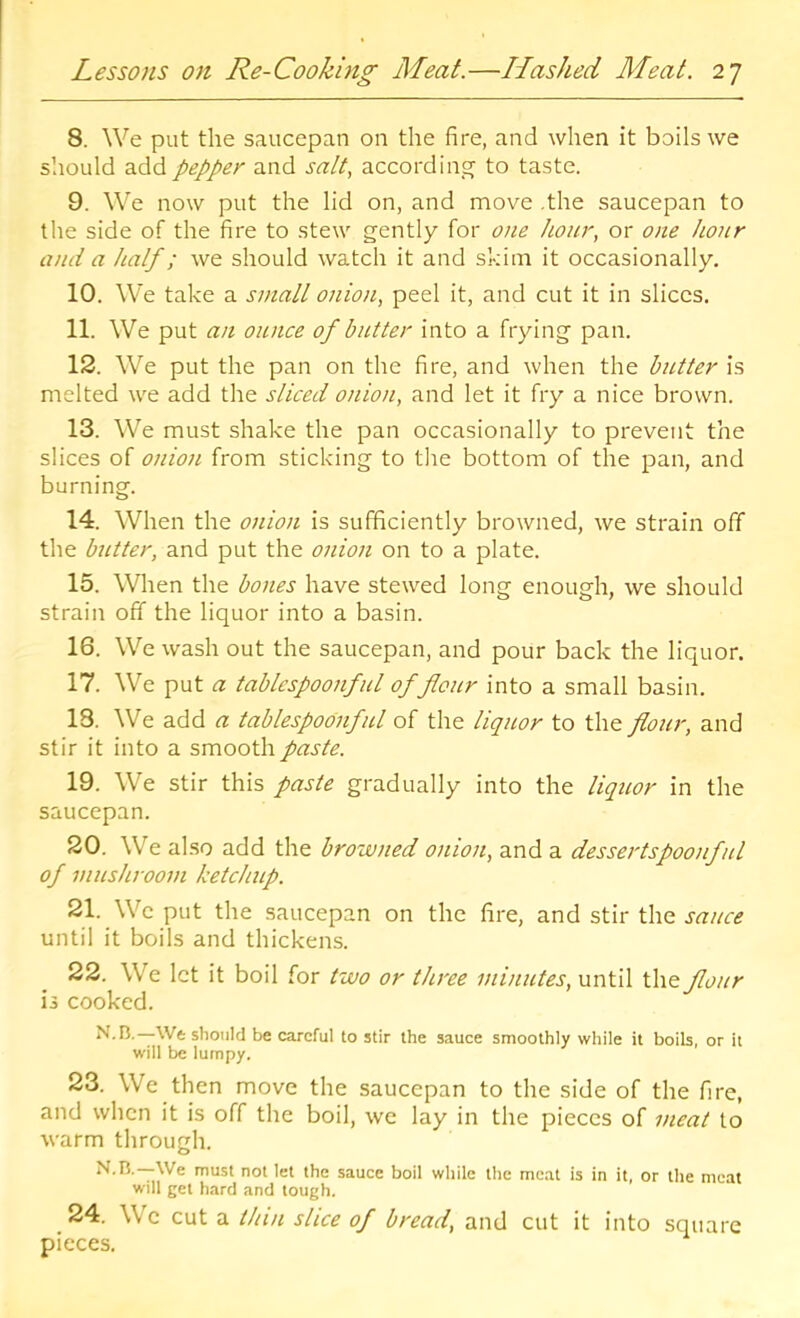 8. We put the saucepan on the fire, and when it boils we slioLild add pepper and salt, according to taste. 9. We now put the lid on, and move .the saucepan to the side of the fire to stew gently for one hour, or one hour and a half; we should watch it and skim it occasionally. 10. We take a small onion, peel it, and cut it in slices. 11. We put an ounce of butter into a frying pan. 12. We put the pan on the fire, and when the butter is melted we add the sliced onion, and let it fry a nice brown. 13. We must shake the pan occasionally to prevent the slices of oinon from sticking to the bottom of the pan, and burning. 14. When the onion is sufficiently browned, we strain off the butter, and put the 07iion on to a plate. 15. When the bones have stewed long enough, we should strain off the liquor into a basin. 16. We wash out the saucepan, and pour back the liquor. 17. We put a tablcspoonful of flour into a small basin. 18. We add a tablespoonful of the liquor to the flour, and stir it into a smooth paste. 19. We stir this paste gradually into the liquor in the saucepan. 20. We also add the browned onion, and a dessertspoonful of mushroom ketchup. 21. We put the saucepan on the fire, and stir the sauce until it boils and thickens. 22. We let it boil for two or three minutes, until ihe. flour is cooked. —We should be careful to stir the sauce smoothly while it boils, or it will be lumpy. 23. We then move the saucepan to the side of the fire, and when it is off the boil, we lay in the pieces of meat to warm through. We must not let the sauce boil while the meat is in it, or the meat will get hard and tough. 24. We cut a thin slice of bread, and cut it into sqtiare pieces.