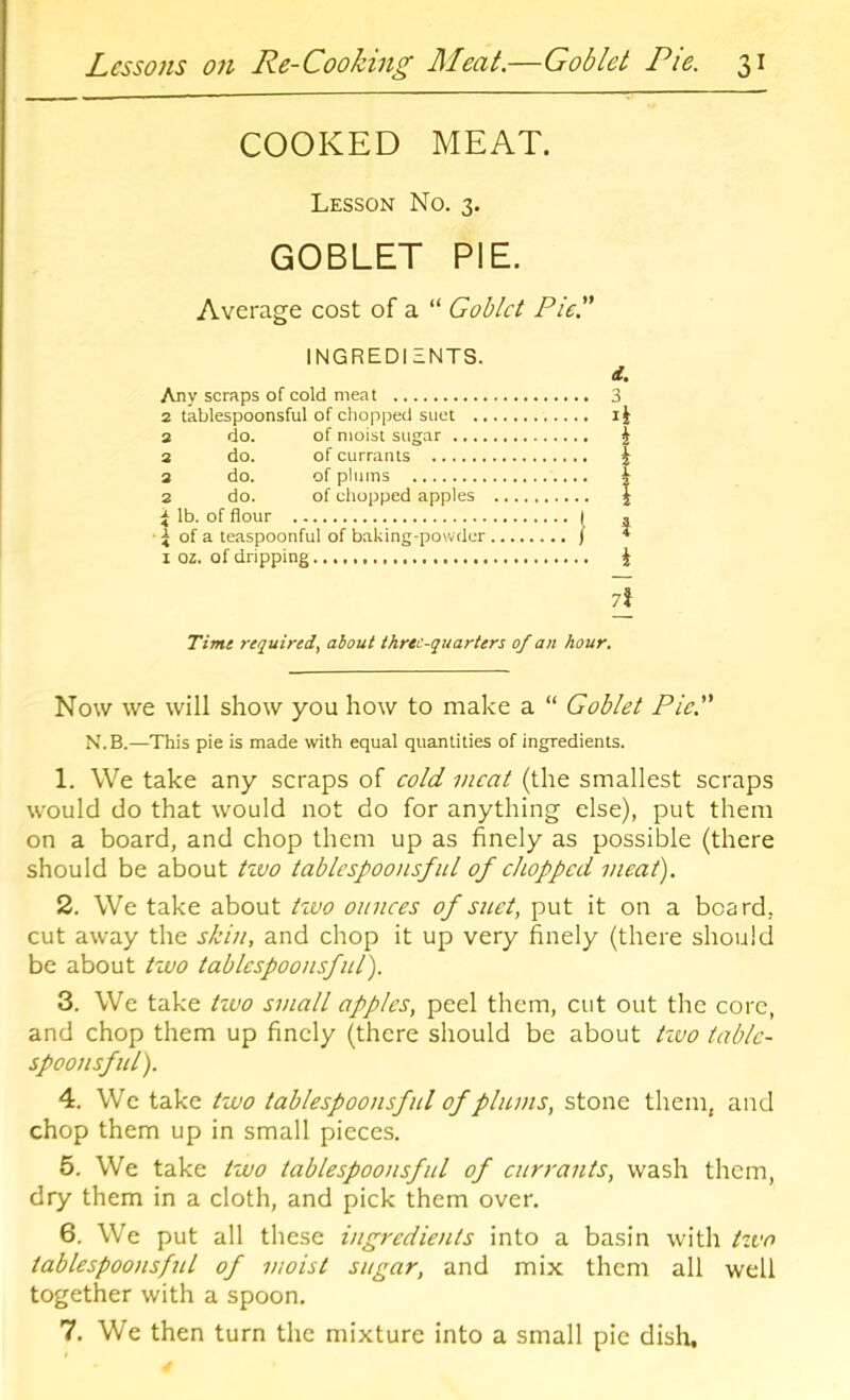 COOKED MEAT. Lesson No. 3. GOBLET PIE. Average cost of a “ Goblet Pie. INGREDIENTS. Any scraps of cold meat 2 tablespoonsful of chopped suet 2 do. of moist sugar 2 do. of currants 2 do. of plums 2 do. of chopped apples i lb. of flour I ^ of a teaspoonful of baking-powder ) I oz. of dripping Timt required, about three-quarters of an hour. Now we will show you how to make a “ Goblet Pic. N.B.—This pie is made with equal quantities of ingredients. 1. We take any scraps of cold meat (the smallest scraps would do that would not do for anything else), put them on a board, and chop them up as finely as possible (there should be about ttvo tablespoonsful of chopped meat). 2. We take about two ounces of sitet, put it on a beard, cut away the skin, and chop it up very finely (there should be about two tablespoonsful). 3. We take tzvo small apples, peel them, cut out the core, and chop them up finely (there should be about tivo table- spoonsful). 4. We take two tablespootisful of plums, stone them, and chop them up in small pieces. 5. We take two tablespoonsful of currants, wash them, dry them in a cloth, and pick them over. 6. We put all these ingredients into a basin with tzvo tablespoonsfttl of moist sugar, and mix them all well together with a spoon. 7. We then turn the mixture into a small pie dish. i. 3 xi I i 7l