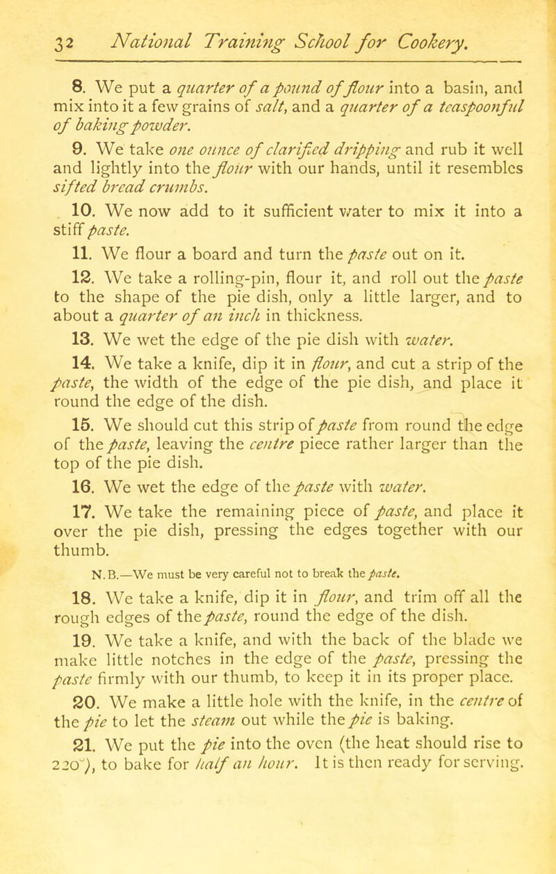 8. We put a quarter of a pound of flour into a basin, and mix into it a few grains of salt, and a quarter of a teaspoojiful of baking powder. 9. We take one ounce of clarifled dripping z.\\A rub it well and lightly into the flour with our hands, until it resembles sifted bread crumbs. 10. We now add to it sufficient water to mix it into a stiff paste. 11. We flour a board and turn the paste out on it. 12. We take a rolling-pin, flour it, and roll out the paste to the shape of the pie dish, only a little larger, and to about a quarter of an inch in thickness. 13. We wet the edge of the pie dish with water. 14. We take a knife, dip it in flojir, and cut a strip of the paste, the width of the edge of the pie dish, and place it round the edge of the dish. 15. We should cut this strip of paste from round the edge of the paste, leaving the centre piece rather larger than the top of the pie dish. 16. We wet the edge of the paste with water. 17. We take the remaining piece of paste, and place it over the pie dish, pressing the edges together with our thumb. N.B.—We must be very careful not to break the paste. 18. We take a knife, dip it in flour, and trim off all the rough edges of paste, round the edge of the dish. 19. We take a knife, and with the back of the blade we make little notches in the edge of the paste, pressing the paste firmly with our thumb, to keep it in its proper place. 20. We make a little hole with the knife, in the centre oi the pie to let the steam out while the pie is baking. 21. We put the pie into the oven (the heat should rise to 12<S), to bake for half an hour. It is then ready for serving.