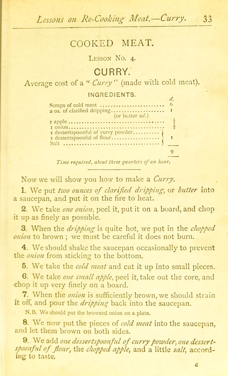 COOKED MEAT. Lesson No. 4. CURRY. Average cost of a “ Curry (made with cold meat), INGREDIENTS. Cl, Scraps of cold me.'U 6 2 oz. of clarified dripping i (or butler 21/.) I apple h 1 onion i 1 dessertspoonful of curry powder ) 1 dessertspoonful of flour > i Salt ) 9 Time required, about three quarters of an hour. Now we will show you how to make a Curry. , 1. We put tivo ounces of clarified dripping, or butter into a saucepan, and put it on the fire to heat. 2. We take one onion, peel it, put it on a board, and chop it up as finely as possible. 3. When the dripping is quite hot, we put in the chopped onion to brown ; we must be careful it does not burn. 4. We should shake the saucepan occasionally to prevent the onion from sticking to the bottom. 5. We take the cold meat and cut it up into small pieces. 6. We take oite small apple, peel it, take out the core, and chop it up very finely on a board. 7. When the onion is sufficiently brown, we should strain it off, and pour the dripping back into the saucepan. N.B. We should put the browned onion on a plate. 8. We now put the pieces of cold meat into the saucepan, and let them brown on both sides. 9. We add one dessertspoonful of curry powder, one dessert- spoonftU of flour, the chopped apple, and a little salt, accord- ing to taste,